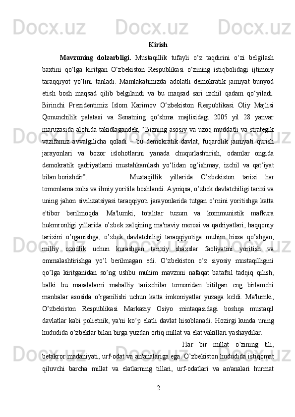 Kirish
Mavzuning   dolzarbligi.   Mustaqillik   tufayli   o‘z   taqdirini   o‘zi   belgilash
baxtini   qo‘lga   kiritgan   O‘zbekiston   Respublikasi   o‘zining   istiqbolidagi   ijtimoiy
taraqqiyot   yo‘lini   tanladi.   Mamlakatimizda   adolatli   demokratik   jamiyat   bunyod
etish   bosh   maqsad   qilib   belgilandi   va   bu   maqsad   sari   izchil   qadam   qo‘yiladi.
Birinchi   Prezidentimiz   Islom   Karimov   O‘zbekiston   Respublikasi   Oliy   Majlisi
Qonunchilik   palatasi   va   Senatning   qo‘shma   majlisidagi   2005   yil   28   yanvar
maruzasida  alohida takidlagandek, “Bizning asosiy va uzoq muddatli va strategik
vazifamiz   avvalgilicha   qoladi   –   bu   demokratik   davlat,   fuqarolik   jamiyati   qurish
jarayonlari   va   bozor   islohotlarini   yanada   chuqurlashtirish,   odamlar   ongida
demokratik   qadriyatlarni   mustahkamlash   yo‘lidan   og‘ishmay,   izchil   va   qat‘iyat
bilan borishdir”. Mustaqillik   yillarida   O’zbekiston   tarixi   har
tomonlama xolis va ilmiy yoritila boshlandi. Ayniqsa, o’zbek davlatchiligi tarixi va
uning jahon sivilizatsiyasi  taraqqiyoti jarayonlarida tutgan o’rnini yoritishga katta
e'tibor   berilmoqda.   Ma'lumki,   totalitar   tuzum   va   kommunistik   mafkura
hukmronligi  yillarida o’zbek xalqining ma'naviy merosi va qadriyatlari, haqqoniy
tarixini   o’rganishga,   o’zbek   davlatchiligi   taraqqiyotiga   muhim   hissa   qo’shgan,
milliy   ozodlik   uchun   kurashgan   tarixiy   shaxslar   faoliyatini   yoritish   va
ommalashtirishga   yo’l   berilmagan   edi.   O’zbekiston   o’z   siyosiy   mustaqilligini
qo’lga   kiritganidan   so’ng   ushbu   muhim   mavzuni   nafaqat   batafsil   tadqiq   qilish,
balki   bu   masalalarni   mahalliy   tarixchilar   tomonidan   bitilgan   eng   birlamchi
manbalar   asosida   o’rganilishi   uchun   katta   imkoniyatlar   yuzaga   keldi.   Ma'lumki,
O’zbekiston   Respublikasi   Markaziy   Osiyo   mintaqasidagi   boshqa   mustaqil
davlatlar   kabi   polietnik,  ya'ni   ko’p  elatli  davlat   hisoblanadi.  Hozirgi   kunda  uning
hududida o’zbeklar bilan birga yuzdan ortiq millat va elat vakillari yashaydilar. 
Har   bir   millat   o’zining   tili,
betakror madaniyati, urf-odat va an'analariga ega. O’zbekiston hududida istiqomat
qiluvchi   barcha   millat   va   elatlarning   tillari,   urf-odatlari   va   an'analari   hurmat
2 