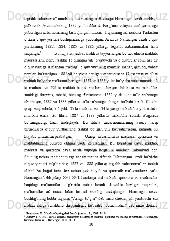 tegishli xabarnoma” nomli hujjatdan olingan. Bu xujjat Namangan uezdi boshlig’i
polkovnik   Arvanitakining   1889   yil   boshlarida   Farg’ona   viloyati   boshqarmasiga
yuborilgan xabarnomaning tasdiqlangan nusxasi. Hujjatning asl nusxasi Turkiston
o’lkasi  o’quv yurtlari boshqarmasiga yuborilgan. Arxivda Namangan uezdi o’quv
yurtlarining   1882,   1884,   1885   va   1886   yillarga   tegishli   xabarnomalari   ham
saqlangan 1
.  Bu hujjatlar jadval shaklida tayyorlangan bo’lib, ularda maktab,
madrasalarni nomi, tashkil 16 qilingan yili, o’qituvchi va o’quvchilar soni, har bir
o’quv yurtiga sarflangan mablag’, o’quv yurtining manzili: shahar, qishloq, volost
nomlari ko’rsatilgan. 1882 yil bo’yicha berilgan xabarnomada 17 madrasa va 62 ta
maktab bo’yicha ma'lumot berilgan. 1887 va 1888 yillar bo’yicha xabarnomada 42
ta   madrasa   va   296   ta   maktab   haqida   ma'lumot   bergan.   Madrasa   va   maktablar
sonidagi   farqning   sababi,   bizning   fikrimizcha,   1882   yilda   ular   to’la   ro’yxatga
olinmagan,   1887   va   1888   yillarda   to’la   ro’yxatga   olingan   bo’lishi   kerak.   Chunki
qisqa vaqt ichida, 5-6 yilda 25 ta madrasa va 134 ta yangi maktab bunyod etilishi
mumkin   emas.   Bu   fikrni   1887   va   1888   yillarda   maktablar   sonida   o’zgarish
bo’lmaganligi   ham   tasdiqlaydi.   Bu   ikkita   xabarnomalarning   asosiy   farqi
birinchisida   o’quv   yurtlarining   tashkil   bo’lgan   yili   ko’rsatilmagan,   natijada   bu
hujjatni qimmatini pastlatgan.  Oxirgi   xabarnomada   madrasa,   qorixona   va
maktablarning   bunyod   etilgan   vaqti   ko’rsatilgan.   Bu   hujjatdan   qaysi   maktab,
madrasa   va   qorixona   qaysi   asrda   vujudga   kelganini   aniqlash   imkoniyati   bor.
Shuning   uchun   tadqiqotimizga   asosiy   manba   sifatida   “Namangan   uezdi   bo’yicha
o’quv   yurtlari   to’g’risidagi   1887   va   1888   yillarga   tegishli   xabarnoma”   ni   tanlab
oldik 2
.   Bu   hujjat   tarix   fani   uchun   juda   noyob   va   qimmatli   ma'lumotlarni,   ya'ni
Namangan   bekligidagi   XVI–XVIII   asrlarga   oid   maktab,   qorixona   va   madrasalar
haqidagi   ma'lumotlar   to’g’risida   xabar   beradi.   Jadvalda   berilgan   raqamlar,
ma'lumotlar   asl   nusxa   bilan   bir   xil   ekanligi   tasdiqlangan.   Namangan   uezdi
boshlig’ining kotibi  hujjatni   “Asliga  to’g’ri”  deb  imzo chekan,  ish  yurituvchi  esa
matnni   asliga   solishtirib   chiqqanligini   ko’rsatib   “Solishtirdim”   deb   imzo   chekan.
1
 Shoniyozov K. O‘zbek xalqining shakllanish jarayoni. T.; 2001. B.126.
2
  Alimov I.  A. XVI–XVIII  asrlarda  Namangan  bekligidagi  madrasa,  qorixona  va maktablar  tarixidan /  Namangan
tarixidan lavhalar. – Namangan, 2010. B. 14.
20 