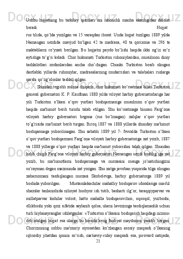 Ushbu   hujjatning   bu   tarkibiy   qismlari   uni   ishonchli   manba   ekanligidan   dalolat
beradi.  Hujjat
rus tilida, qo’lda yozilgan va 15 varaqdan iborat. Unda hujjat  tuzilgan 1889 yilda
Namangan   uezdida   mavjud   bo’lgan   42   ta   madrasa,   40   ta   qorixona   va   296   ta
maktablarni   ro’yxati   berilgan.   Bu   hujjatni   paydo   bo’lishi   haqida   ikki   og’iz   so’z
aytishga to’g’ri  keladi. Chor  hukumati  Turkiston ruhoniylaridan, musulmon diniy
tashkilotlari   xodimlaridan   ancha   cho’chigan.   Chunki   Turkiston   bosib   olingan
dastlabki   yillarda   ruhoniylar,   madrasalarning   mudarrislari   va   talabalari   ruslarga
qarshi qo’zg’olonlar tashkil qilgan. 
Shundan tegishli xulosa chiqarib, chor hukumati ko’rsatmasi bilan Turkiston
general gubernatori K. P. Kaufman 1880 yilda viloyat harbiy gubernatorlariga har
yili   Turkiston   o’lkasi   o’quv   yurtlari   boshqarmasiga   musulmon   o’quv   yurtlari
haqida   ma'lumot   berib   turishi   talab   etilgan.   Shu   ko’rsatmaga   binoan   Farg’ona
viloyati   harbiy   gubernatori   begona   (rus   bo’lmagan)   xalqlar   o’quv   yurtlari
to’g’risida ma'lumot berib turgan. Biroq 1887 va 1888 yillarda shunday ma'lumot
boshqarmaga   yuborilmagan.   Shu   sababli   1889   yil   7-   fevralda   Turkiston   o’lkasi
o’quv yurtlari boshqarmasi Farg’ona viloyati harbiy gubernatoriga xat yozib, 1887
va 1888 yillarga o’quv yurtlari haqida ma'lumot yuborishni talab qilgan. Shundan
kelib chiqib Farg’ona viloyati harbiy gubernatori Namangan uezdi boshlig’iga xat
yozib,   bu   ma'lumotlarni   boshqarmaga   va   nusxasini   menga   jo’natishingizni
so’rayman degan mazmunda xat yozgan. Shu xatga javoban yuqorida tilga olingan
xabarnomani   tasdiqlangan   nusxasi   Skobelevga,   harbiy   gubernatorga   1889   yil
boshida yuborilgan. Mustamlakachilar   mahalliy   boshqaruv   idoralariga   mas'ul
shaxslar   tanlanishida   nihoyat   hushyor   ish   tutib,   basharti   ilg’or,   taraqqiyparvar   va
millatparvar   kishilar   volost,   hatto   mahalla   boshqaruvchisi,   oqsoqol,   yuzboshi,
ellikboshi yoki qozi sifatida saylanib qolsa, ularni lavozimga tasdiqlamaslik uchun
turli hiylanayranglar ishlatganlar. «Turkiston o’lkasini boshqarish haqidagi nizom»
deb   atalgan   hujjat   esa   ularga   bu   borada   keng   faoliyat   maydonini   yaratib   bergan.
Chorizmning   ushbu   ma'muriy   siyosatdan   ko’zlangan   asosiy   maqsadi   o’lkaning
iqtisodiy   jihatdan   qonini   so’rish,   ma'naviy-ruhiy   maqsadi   esa,   pirovard   natijada,
21 