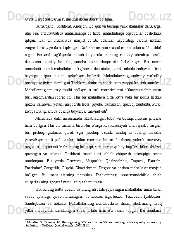 O’rta Osiyo xalqlarini ruslashtirishdan iborat bo’lgan. 
Samarqand, Toshkent, Andijon, Qo’qon va boshqa yirik shaharlar dahalarga,
ular   esa,   o’z   navbatida   mahallalarga   bo’linib,   mahallalarga   oqsoqollar   boshchilik
qilgan.   Har   bir   mahallada   masjid   bo’lib,   odamlar   hayotidagi   barcha   muhim
voqyealar shu yerda hal qilingan. Dafn marosimini masjid imomi bilan so’fi tashkil
etgan.   Farzand   tug’ilganda,   nikoh   to’ylarida   oilaning   moddiy   ahvoliga   qarab,
dasturxon   qanday   bo’lishi,   qancha   odam   chaqirilishi   belgilangan.   Bir   necha
xonadonli kichik mahallalar qo’rg’oncha deb atalar, ularda odatda endigina o’troq
hayotga   o’tgan   oilalar   joylashgan   bo’lardi.   Mahallalarning   qadimiy   mahalliy
boshqaruv tizimi ekanligini Toshkent shahri misolida ham yaqqol ko’rish mumkin.
Mahallaning   umumiy   mulki   bo’lgan,   u   turli   marosimlarni   o’tkazish   uchun   zarur
turli   anjomlardan   iborat   edi.   Har   bir   mahallada   bitta   katta   yoki   bir   necha   kichik
qozon. samovar, yetarli miqdorda kosa, piyola, dasturxon, qoshiq, xontaxta, kursi,
ko’rpacha, gilam va boshqa buyumlar mavjud edi 1
. 
Mahallada   dafn   marosimida   ishlatiladigan   tobut   va   boshqa   maxsus   jihozlar
ham bo’lgan. Har bir mahalla biron-bir o’ziga xos xususiyati  bilan ajralib turgan:
biri   pichoq,   gazlama,   qurol,   egar,   jabduq,   beshik,   sandiq   va   boshqa   narsalar
yasaydigan   qo’li   gul   ustalari   bilan   mashhur   bo’lsa,   boshqasi   yuksak   ma'naviy
negizlari, o’qimishli kishilarning ko’pligi, noz-ne'matga boy bog’lari bilan shuhrat
qozongan   va   hakazo.   Toshkent   mahallalari   ishlab   chiqarish   prinsipiga   qarab
nomlangan.   Bu   yerda   Temirchi,   Misgarlik,   Qoshiqchilik,   Taqachi,   Egarchi,
Parchabof,  Zargarlik,  O’qchi,  Chaqichmon,  Degrez   va  boshqa  mahallalar  mavjud
bo’lgan.   Bu   mahallalarning   nomidan   Toshkentdagi   hunarmandchilik   ishlab
chiqarishining geografiyasini aniqlash mumkin. 
Shaharning katta bozori va uning atrofida joylashgan mahallalar nima bilan
savdo   qilishiga   qarab   nomlangan:   To’nbozor,   Egarbozor,   Tuzbozor,   Ipakbozor,
Sandiqbozor   va   hokazo.   Mahallalarning   nomlanishida   shahar   aholisining   uzoq
yillar   mobaynida   shakllangan   etnik   tarkibi   ham   o’z   aksini   topgan.   Bu   nomlarni
1
  Mirzaliev   E.   Bazarova   M.   Namanganning   XIX   asr   oxiri   –   XX   asr   boshidagi   sotsial-iqtisodiy   va   madaniy
rivojlanishi. – Toshkent: Qatortol-kamolot, 1998. B.68.
22 