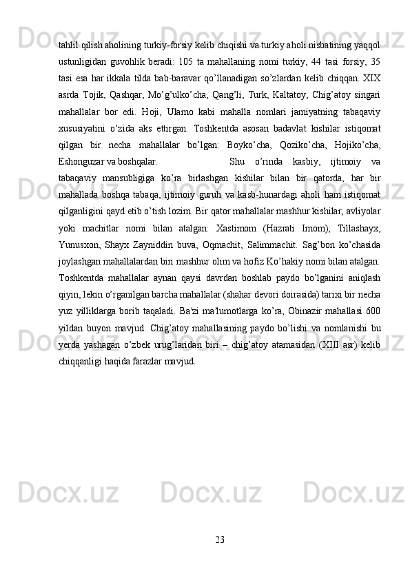 tahlil qilish aholining turkiy-forsiy kelib chiqishi va turkiy aholi nisbatining yaqqol
ustunligidan   guvohlik   beradi:   105   ta   mahallaning   nomi   turkiy,   44   tasi   forsiy,   35
tasi   esa   har   ikkala   tilda  bab-baravar   qo’llanadigan   so’zlardan  kelib   chiqqan.   XIX
asrda   Tojik,   Qashqar,   Mo’g’ulko’cha,   Qang’li,   Turk,   Kaltatoy,   Chig’atoy   singari
mahallalar   bor   edi.   Hoji,   Ulamo   kabi   mahalla   nomlari   jamiyatning   tabaqaviy
xususiyatini   o’zida   aks   ettirgan.   Toshkentda   asosan   badavlat   kishilar   istiqomat
qilgan   bir   necha   mahallalar   bo’lgan:   Boyko’cha,   Qoziko’cha,   Hojiko’cha,
Eshonguzar va boshqalar.  Shu   o’rinda   kasbiy,   ijtimoiy   va
tabaqaviy   mansubligiga   ko’ra   birlashgan   kishilar   bilan   bir   qatorda,   har   bir
mahallada   boshqa   tabaqa,   ijtimoiy   guruh   va   kasb-hunardagi   aholi   ham   istiqomat
qilganligini qayd etib o’tish lozim. Bir qator mahallalar mashhur kishilar, avliyolar
yoki   machitlar   nomi   bilan   atalgan:   Xastimom   (Hazrati   Imom),   Tillashayx,
Yunusxon,   Shayx   Zayniddin   buva,   Oqmachit,   Salimmachit.   Sag’bon   ko’chasida
joylashgan mahallalardan biri mashhur olim va hofiz Ko’hakiy nomi bilan atalgan.
Toshkentda   mahallalar   aynan   qaysi   davrdan   boshlab   paydo   bo’lganini   aniqlash
qiyin, lekin o’rganilgan barcha mahallalar (shahar devori doirasida) tarixi bir necha
yuz   yilliklarga   borib   taqaladi.   Ba'zi   ma'lumotlarga   ko’ra,   Obinazir   mahallasi   600
yildan   buyon   mavjud.   Chig’atoy   mahallasining   paydo   bo’lishi   va   nomlanishi   bu
yerda   yashagan   o’zbek   urug’laridan   biri   –   chig’atoy   atamasidan   (XIII   asr)   kelib
chiqqanligi haqida farazlar mavjud.
23 