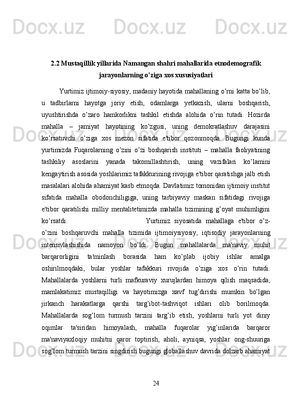 2.2 Mustaqillik yillarida Namangan shahri mahallarida etnodemografik
jarayonlarning o’ziga xos xususiyatlari
Yurtimiz ijtimoiy-siyosiy, madaniy hayotida mahallaning o’rni katta bo’lib,
u   tadbirlarni   hayotga   joriy   etish,   odamlarga   yetkazish,   ularni   boshqarish,
uyushtirishda   o’zaro   hamkorlikni   tashkil   etishda   alohida   o’rin   tutadi.   Hozirda
mahalla   –   jamiyat   hayotining   ko’zgusi,   uning   demokratlashuv   darajasini
ko’rsatuvchi   o’ziga   xos   mezon   sifatida   e'tibor   qozonmoqda.   Bugungi   kunda
yurtimizda   Fuqarolarning   o’zini   o’zi   boshqarish   instituti   –   mahalla   faoliyatining
tashkiliy   asoslarini   yanada   takomillashtirish,   uning   vazifalari   ko’lamini
kengaytirish asosida yoshlarimiz tafakkurining rivojiga e'tibor qaratishga jalb etish
masalalari alohida ahamiyat kasb etmoqda. Davlatimiz tomonidan ijtimoiy institut
sifatida   mahalla   obodonchiligiga,   uning   tarbiyaviy   maskan   sifatidagi   rivojiga
e'tibor   qaratilishi   milliy   mentalitetimizda   mahalla   tizimining   g’oyat   muhimligini
ko’rsatdi.  Yurtimiz   siyosatida   mahallaga   e'tibor   o’z-
o’zini   boshqaruvchi   mahalla   tizimida   ijtimoiysiyosiy,   iqtisodiy   jarayonlarning
intensivlashishida   namoyon   bo’ldi.   Bugun   mahallalarda   ma'naviy   muhit
barqarorligini   ta'minlash   borasida   ham   ko’plab   ijobiy   ishlar   amalga
oshirilmoqdaki,   bular   yoshlar   tafakkuri   rivojida   o’ziga   xos   o’rin   tutadi.
Mahallalarda   yoshlarni   turli   mafkuraviy   xurujlardan   himoya   qilish   maqsadida,
mamlakatimiz   mustaqilligi   va   hayotimizga   xavf   tug’dirishi   mumkin   bo’lgan
jirkanch   harakatlarga   qarshi   targ’ibot-tashviqot   ishlari   olib   borilmoqda.
Mahallalarda   sog’lom   turmush   tarzini   targ’ib   etish,   yoshlarni   turli   yot   diniy
oqimlar   ta'siridan   himoyalash,   mahalla   fuqarolar   yig’inlarida   barqaror
ma'naviyaxloqiy   muhitni   qaror   toptirish,   aholi,   ayniqsa,   yoshlar   ong-shuuriga
sog’lom turmush tarzini singdirish bugungi globallashuv davrida dolzarb ahamiyat
24 