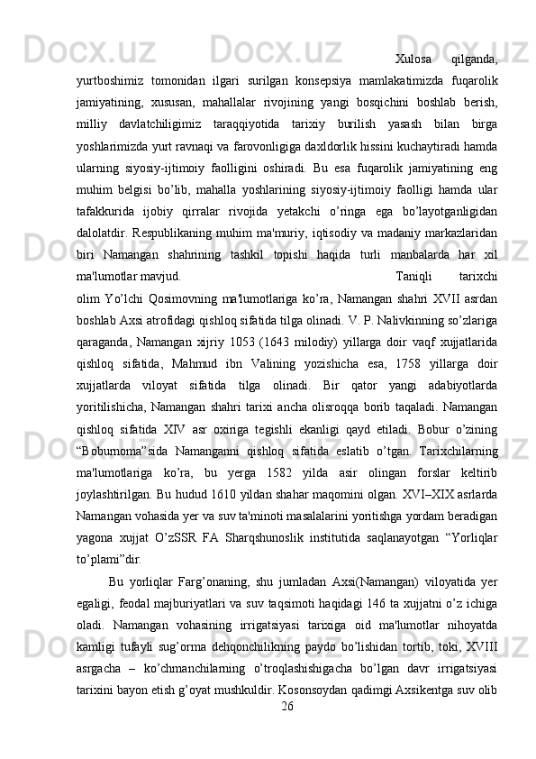 Xulosa   qilganda,
yurtboshimiz   tomonidan   ilgari   surilgan   konsepsiya   mamlakatimizda   fuqarolik
jamiyatining,   xususan,   mahallalar   rivojining   yangi   bosqichini   boshlab   berish,
milliy   davlatchiligimiz   taraqqiyotida   tarixiy   burilish   yasash   bilan   birga
yoshlarimizda yurt ravnaqi va farovonligiga daxldorlik hissini kuchaytiradi hamda
ularning   siyosiy-ijtimoiy   faolligini   oshiradi.   Bu   esa   fuqarolik   jamiyatining   eng
muhim   belgisi   bo’lib,   mahalla   yoshlarining   siyosiy-ijtimoiy   faolligi   hamda   ular
tafakkurida   ijobiy   qirralar   rivojida   yetakchi   o’ringa   ega   bo’layotganligidan
dalolatdir.   Respublikaning   muhim   ma'muriy,   iqtisodiy   va   madaniy   markazlaridan
biri   Namangan   shahrining   tashkil   topishi   haqida   turli   manbalarda   har   xil
ma'lumotlar mavjud.  Taniqli   tarixchi
olim   Yo’lchi   Qosimovning   ma'lumotlariga   ko’ra,   Namangan   shahri   XVII   asrdan
boshlab Axsi atrofidagi qishloq sifatida tilga olinadi. V. P. Nalivkinning so’zlariga
qaraganda,   Namangan   xijriy   1053   (1643   milodiy)   yillarga   doir   vaqf   xujjatlarida
qishloq   sifatida,   Mahmud   ibn   Valining   yozishicha   esa,   1758   yillarga   doir
xujjatlarda   viloyat   sifatida   tilga   olinadi.   Bir   qator   yangi   adabiyotlarda
yoritilishicha,   Namangan   shahri   tarixi   ancha   olisroqqa   borib   taqaladi.   Namangan
qishloq   sifatida   XIV   asr   oxiriga   tegishli   ekanligi   qayd   etiladi.   Bobur   o’zining
“Boburnoma”sida   Namanganni   qishloq   sifatida   eslatib   o’tgan.   Tarixchilarning
ma'lumotlariga   ko’ra,   bu   yerga   1582   yilda   asir   olingan   forslar   keltirib
joylashtirilgan. Bu hudud 1610 yildan shahar maqomini olgan. XVI–XIX asrlarda
Namangan vohasida yer va suv ta'minoti masalalarini yoritishga yordam beradigan
yagona   xujjat   O’zSSR   FA   Sharqshunoslik   institutida   saqlanayotgan   “Yorliqlar
to’plami”dir. 
Bu   yorliqlar   Farg’onaning,   shu   jumladan   Axsi(Namangan)   viloyatida   yer
egaligi, feodal majburiyatlari va suv taqsimoti haqidagi 146 ta xujjatni o’z ichiga
oladi.   Namangan   vohasining   irrigatsiyasi   tarixiga   oid   ma'lumotlar   nihoyatda
kamligi   tufayli   sug’orma   dehqonchilikning   paydo   bo’lishidan   tortib,   toki,   XVIII
asrgacha   –   ko’chmanchilarning   o’troqlashishigacha   bo’lgan   davr   irrigatsiyasi
tarixini bayon etish g’oyat mushkuldir. Kosonsoydan qadimgi Axsikentga suv olib
26 