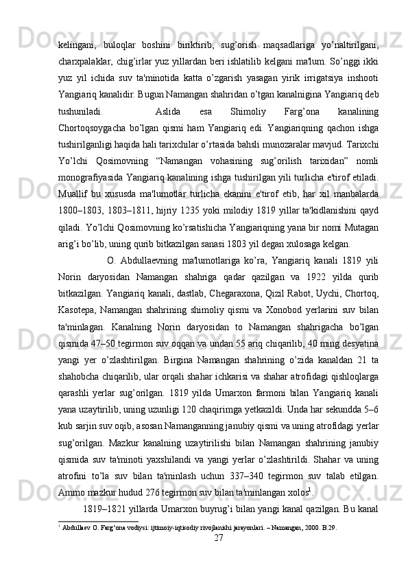 kelingani,   buloqlar   boshini   biriktirib,   sug’orish   maqsadlariga   yo’naltirilgani,
charxpalaklar, chig’irlar yuz yillardan beri ishlatilib kelgani ma'lum. So’nggi ikki
yuz   yil   ichida   suv   ta'minotida   katta   o’zgarish   yasagan   yirik   irrigatsiya   inshooti
Yangiariq kanalidir. Bugun Namangan shahridan o’tgan kanalnigina Yangiariq deb
tushuniladi.   Aslida   esa   Shimoliy   Farg’ona   kanalining
Chortoqsoygacha   bo’lgan   qismi   ham   Yangiariq   edi.   Yangiariqning   qachon   ishga
tushirilganligi haqida hali tarixchilar o’rtasida bahsli munozaralar mavjud. Tarixchi
Yo’lchi   Qosimovning   “Namangan   vohasining   sug’orilish   tarixidan”   nomli
monografiyasida Yangiariq kanalining ishga tushirilgan yili turlicha e'tirof etiladi.
Muallif   bu   xususda   ma'lumotlar   turlicha   ekanini   e'tirof   etib,   har   xil   manbalarda
1800–1803, 1803–1811, hijriy 1235 yoki  milodiy 1819 yillar  ta'kidlanishini  qayd
qiladi. Yo’lchi Qosimovning ko’rsatishicha Yangiariqning yana bir nomi Mutagan
arig’i bo’lib, uning qurib bitkazilgan sanasi 1803 yil degan xulosaga kelgan. 
O.   Abdullaevning   ma'lumotlariga   ko’ra,   Yangiariq   kanali   1819   yili
Norin   daryosidan   Namangan   shahriga   qadar   qazilgan   va   1922   yilda   qurib
bitkazilgan. Yangiariq kanali, dastlab, Chegaraxona, Qizil Rabot, Uychi, Chortoq,
Kasotepa,   Namangan   shahrining   shimoliy   qismi   va   Xonobod   yerlarini   suv   bilan
ta'minlagan.   Kanalning   Norin   daryosidan   to   Namangan   shahrigacha   bo’lgan
qismida 47–50 tegirmon suv oqqan va undan 55 ariq chiqarilib, 40 ming desyatina
yangi   yer   o’zlashtirilgan.   Birgina   Namangan   shahrining   o’zida   kanaldan   21   ta
shahobcha chiqarilib, ular orqali shahar ichkarisi va shahar atrofidagi qishloqlarga
qarashli   yerlar   sug’orilgan.   1819   yilda   Umarxon   farmoni   bilan   Yangiariq   kanali
yana uzaytirilib, uning uzunligi 120 chaqirimga yetkazildi. Unda har sekundda 5–6
kub sarjin suv oqib, asosan Namanganning janubiy qismi va uning atrofidagi yerlar
sug’orilgan.   Mazkur   kanalning   uzaytirilishi   bilan   Namangan   shahrining   janubiy
qismida   suv   ta'minoti   yaxshilandi   va   yangi   yerlar   o’zlashtirildi.   Shahar   va   uning
atrofini   to’la   suv   bilan   ta'minlash   uchun   337–340   tegirmon   suv   talab   etilgan.
Ammo mazkur hudud 276 tegirmon suv bilan ta'minlangan xolos 1
. 
1819–1821 yillarda Umarxon buyrug’i bilan yangi kanal qazilgan. Bu kanal
1
 Abdullaev O. Farg’ona vodiysi: ijtimoiy-iqtisodiy rivojlanishi jarayonlari. – Namangan, 2000. B.29.
27 