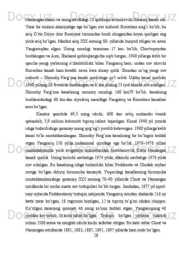 Namangan shahri va uning atrofidagi 23 qishloqni ta'minlovchi Xonariq kanali edi.
Yana  bir   muhim   ahamiyatga  ega  bo’lgan  suv  inshooti   Rozenbax  arig’i   bo’lib,  bu
ariq  O’rta  Osiyo  chor  Rossiyasi   tomonidan  bosib  olinganidan  keyin  qurilgan  eng
yirik ariq bo’lgan. Mazkur ariq XIX asrning 80- yillarida bunyod etilgan va suvni
Yangiariqdan   olgan.   Uning   uzunligi   taxminan   17   km.   bo’lib,   Chortoqsoydan
boshlangan va Axsi, Shahand qishloqlarigacha oqib borgan. 1940 yillarga kelib bir
qancha   yangi   yerlarning   o’zlashtirilishi   bilan   Yangiariq   ham,   undan   suv   oluvchi
Rozenbax   kanali   ham   kerakli   suvni   bera   olmay   qoldi.   Shundan   so’ng   yangi   suv
inshooti   – Shimoliy Farg’ona  kanali   qurilishiga  qo’l   urildi.  Ushbu  kanal   qurilishi
1940 yilning 18 fevralida boshlangan va o’sha yilning 23 iyul kunida suv ochilgan.
Shimoliy   Farg’ona   kanalining   umumiy   uzunligi   160   km79   bo’lib,   kanalning
boshlanishidagi   60   km.dan   ziyodroq   masofaga   Yangiariq   va   Rozenbax   kanallari
asos bo’lgan. 
Kanalni   qazishda   69,5   ming   ishchi,   600   dan   ortiq   muhandis   texnik
qatnashib,   5,9   million   kubometr   tuproq   ishlari   bajarilgan.   Kanal   1940   yil   yozida
ishga tushirilishiga qaramay uning qirg’og’i yuvilib ketavergan. 1960 yillarga kelib
kanal   to’la   mustahkamlangan.   Shimoliy   Farg’ona   kanalining   bir   bo’lagini   tashkil
etgan   Yangiariq   150   yilda   mukammal   qiyofaga   ega   bo’ldi.   1970–1978   yillari
mamlakatimizda   yirik   irrigatsiya   inshootlaridan   hisoblanuvchi   Katta   Namangan
kanali qurildi. Uning birinchi navbatiga 1974 yilda, ikkinchi navbatiga 1978 yilda
suv   ochilgan.   Bu   kanalning   ishga   tushirilishi   bilan   Podshoota   va   Chodak   soylari
suviga   bo’lgan   ehtiyoj   birmuncha   kamaydi.   Yuqoridagi   kanallarning   birmuncha
mustahkamlanishiga   qaramay   XIX   asrning   70–90   yillarida   Chust   va   Namangan
uezdlarida bir necha marta suv toshqinlari bo’lib turgan. Jumladan, 1877 yil aprel-
may oylarida Podshootasoy toshqini natijasida Yangiariq suvidan shaharda 216 uy
katta   zarar   ko’rgan,   18   tegirmon   buzilgan,   12   ta   tuproq   to’g’on   ishdan   chiqqan.
Ko’rilgan   zararning   qimmati   46   ming   so’mni   tashkil   etgan.   Yangiariqning   40
joyidan suv toshib, 36 kishi halok bo’lgan.  Toshqin   bo’lgan   joylarni   tuzatish
uchun 2500 arava va minglab ishchi kuchi safarbar etilgan. Bu kabi sellar Chust va
Namangan uezdlarida 1881, 1883, 1887, 1891, 1897 yillarda ham sodir bo’lgan.
28 