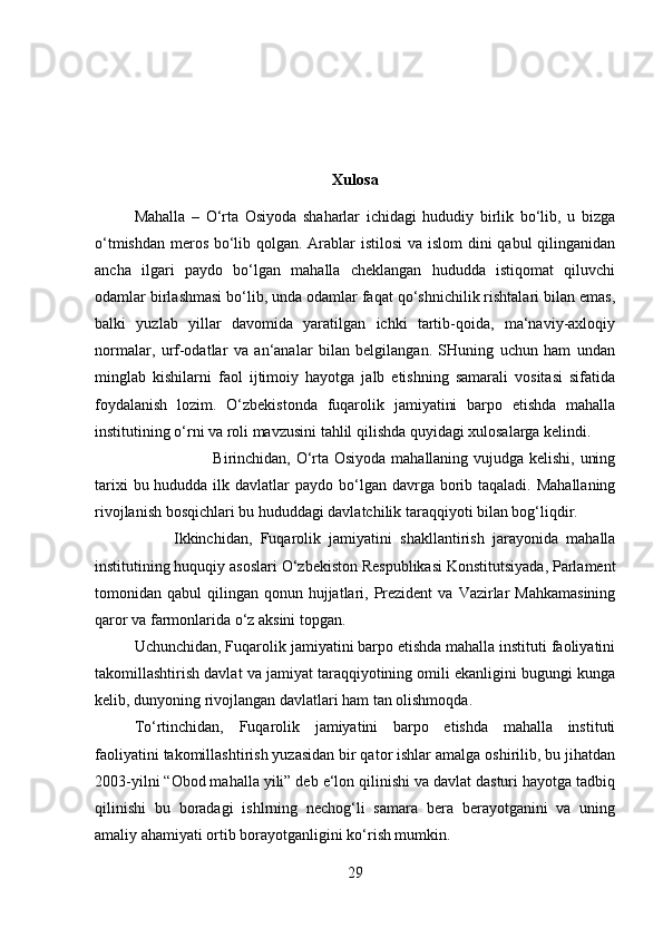 Xulosa
Mahalla   –   O‘rta   Osiyoda   shaharlar   ichidagi   hududiy   birlik   bo‘lib,   u   bizga
o‘tmishdan meros bo‘lib qolgan. Arablar istilosi  va islom dini qabul qilinganidan
ancha   ilgari   paydo   bo‘lgan   mahalla   cheklangan   hududda   istiqomat   qiluvchi
odamlar birlashmasi bo‘lib, unda odamlar faqat qo‘shnichilik rishtalari bilan emas,
balki   yuzlab   yillar   davomida   yaratilgan   ichki   tartib-qoida,   ma‘naviy-axloqiy
normalar,   urf-odatlar   va   an‘analar   bilan   belgilangan.   SHuning   uchun   ham   undan
minglab   kishilarni   faol   ijtimoiy   hayotga   jalb   etishning   samarali   vositasi   sifatida
foydalanish   lozim.   O‘zbekistonda   fuqarolik   jamiyatini   barpo   etishda   mahalla
institutining o‘rni va roli mavzusini tahlil qilishda quyidagi xulosalarga kelindi. 
Birinchidan, O‘rta Osiyoda mahallaning vujudga kelishi, uning
tarixi  bu hududda ilk davlatlar  paydo bo‘lgan davrga borib taqaladi.  Mahallaning
rivojlanish bosqichlari bu hududdagi davlatchilik taraqqiyoti bilan bog‘liqdir. 
Ikkinchidan,   Fuqarolik   jamiyatini   shakllantirish   jarayonida   mahalla
institutining huquqiy asoslari O‘zbekiston Respublikasi Konstitutsiyada, Parlament
tomonidan qabul   qilingan qonun  hujjatlari,  Prezident   va  Vazirlar   Mahkamasining
qaror va farmonlarida o‘z aksini topgan. 
Uchunchidan, Fuqarolik jamiyatini barpo etishda mahalla instituti faoliyatini
takomillashtirish davlat va jamiyat taraqqiyotining omili ekanligini bugungi kunga
kelib, dunyoning rivojlangan davlatlari ham tan olishmoqda. 
To‘rtinchidan,   Fuqarolik   jamiyatini   barpo   etishda   mahalla   instituti
faoliyatini takomillashtirish yuzasidan bir qator ishlar amalga oshirilib, bu jihatdan
2003-yilni “Obod mahalla yili” deb e‘lon qilinishi va davlat dasturi hayotga tadbiq
qilinishi   bu   boradagi   ishlrning   nechog‘li   samara   bera   berayotganini   va   uning
amaliy ahamiyati ortib borayotganligini ko‘rish mumkin. 
29 