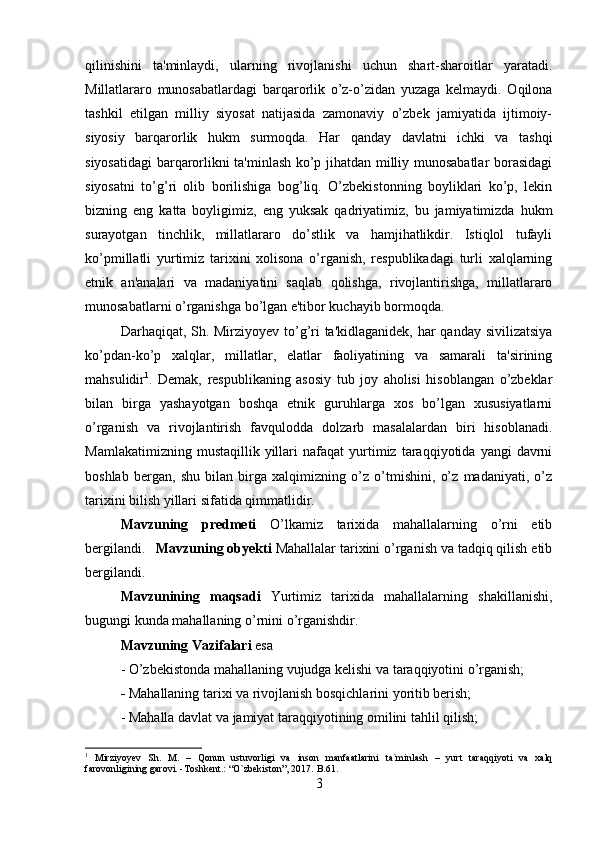 qilinishini   ta'minlaydi,   ularning   rivojlanishi   uchun   shart-sharoitlar   yaratadi.
Millatlararo   munosabatlardagi   barqarorlik   o’z-o’zidan   yuzaga   kelmaydi.   Oqilona
tashkil   etilgan   milliy   siyosat   natijasida   zamonaviy   o’zbek   jamiyatida   ijtimoiy-
siyosiy   barqarorlik   hukm   surmoqda.   Har   qanday   davlatni   ichki   va   tashqi
siyosatidagi barqarorlikni ta'minlash ko’p jihatdan milliy munosabatlar borasidagi
siyosatni   to’g’ri   olib   borilishiga   bog’liq.   O’zbekistonning   boyliklari   ko’p,   lekin
bizning   eng   katta   boyligimiz,   eng   yuksak   qadriyatimiz,   bu   jamiyatimizda   hukm
surayotgan   tinchlik,   millatlararo   do’stlik   va   hamjihatlikdir.   Istiqlol   tufayli
ko’pmillatli   yurtimiz   tarixini   xolisona   o’rganish,   respublikadagi   turli   xalqlarning
etnik   an'analari   va   madaniyatini   saqlab   qolishga,   rivojlantirishga,   millatlararo
munosabatlarni o’rganishga bo’lgan e'tibor kuchayib bormoqda. 
Darhaqiqat, Sh. Mirziyoyev to’g’ri  ta'kidlaganidek,  har qanday sivilizatsiya
ko’pdan-ko’p   xalqlar,   millatlar,   elatlar   faoliyatining   va   samarali   ta'sirining
mahsulidir 1
.   Demak,   respublikaning   asosiy   tub   joy   aholisi   hisoblangan   o’zbeklar
bilan   birga   yashayotgan   boshqa   etnik   guruhlarga   xos   bo’lgan   xususiyatlarni
o’rganish   va   rivojlantirish   favqulodda   dolzarb   masalalardan   biri   hisoblanadi.
Mamlakatimizning   mustaqillik   yillari   nafaqat   yurtimiz   taraqqiyotida   yangi   davrni
boshlab   bergan,   shu   bilan   birga   xalqimizning   o’z   o’tmishini,   o’z   madaniyati,   o’z
tarixini bilish yillari sifatida qimmatlidir.
Mavzuning   predmeti   O’lkamiz   tarixida   mahallalarning   o’rni   etib
bergilandi. Mavzuning obyekti  Mahallalar tarixini o’rganish va tadqiq qilish etib
bergilandi.
Mavzunining   maqsadi   Yurtimiz   tarixida   mahallalarning   shakillanishi,
bugungi kunda mahallaning o’rnini o’rganishdir.
Mavzuning Vazifalari  esa 
- O’zbekistonda mahallaning vujudga kelishi va taraqqiyotini o’rganish;
-  Mahallaning tarixi va rivojlanish bosqichlarini yoritib berish; 
- Mahalla davlat va jamiyat taraqqiyotining omilini tahlil qilish; 
1
  Mirziyoyev   Sh.   M.   –   Qonun   ustuvorligi   va   inson   manfaatlarini   ta`minlash   –   yurt   taraqqiyoti   va   xalq
farovonligining garovi. -Toshkent.: “O`zbekiston”, 2017.  B.61.
3 