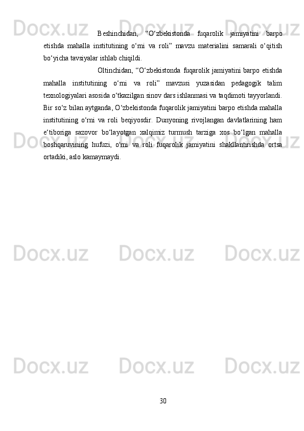 Beshinchidan,   “O‘zbekistonda   fuqarolik   jamiyatini   barpo
etishda   mahalla   institutining   o‘rni   va   roli”   mavzu   materialini   samarali   o‘qitish
bo‘yicha tavsiyalar ishlab chiqildi. 
Oltinchidan, “O‘zbekistonda  fuqarolik jamiyatini  barpo etishda
mahalla   institutining   o‘rni   va   roli”   mavzusi   yuzasidan   pedagogik   talim
texnologiyalari asosida o‘tkazilgan sinov dars ishlanmasi va taqdimoti tayyorlandi.
Bir so‘z bilan aytganda, O‘zbekistonda fuqarolik jamiyatini barpo etishda mahalla
institutining   o‘rni   va   roli   beqiyosdir.   Dunyoning   rivojlangan   davlatlarining   ham
e‘tiboriga   sazovor   bo‘layotgan   xalqimiz   turmush   tarziga   xos   bo‘lgan   mahalla
boshqaruvining   hufuzi,   o'rni   va   roli   fuqarolik   jamiyatini   shakllantirishda   ortsa
ortadiki, aslo kamaymaydi.
30 