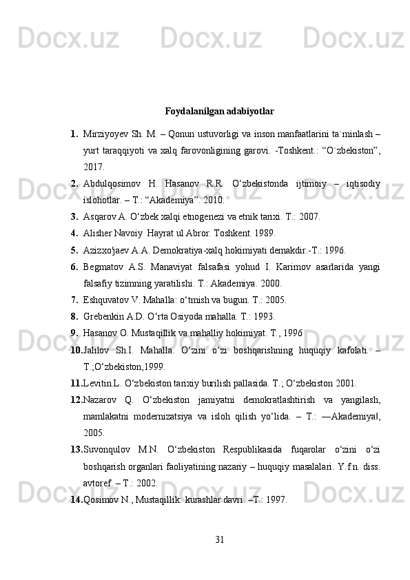 Foydalanilgan adabiyotlar
1. Mirziyoyev Sh. M. – Qonun ustuvorligi va inson manfaatlarini ta`minlash –
yurt   taraqqiyoti   va   xalq   farovonligining   garovi.   -Toshkent.:   “O`zbekiston”,
2017.
2. Abdulqosimov   H.   Hasanov   R.R.   O‘zbekistonda   ijtimoiy   –   iqtisodiy
islohotlar. – T.: “Akademiya”. 2010.
3. Asqarov A. O‘zbek xalqi etnogenezi va etnik tarixi. T.: 2007. 
4. Alisher Navoiy  Hayrat ul Abror. Toshkent. 1989. 
5. Azizxo'jaev A.A. Demokratiya-xalq hokimiyati demakdir.-T.: 1996. 
6. Begmatov   A.S.   Manaviyat   falsafasi   yohud   I.   Karimov   asarlarida   yangi
falsafiy tizimning yaratilishi. T.: Akademiya. 2000. 
7. Eshquvatov V. Mahalla: o‘tmish va bugun. T.: 2005. 
8. Grebenkin A.D. O‘rta Osiyoda mahalla. T.: 1993. 
9. Hasanov O. Mustaqillik va mahalliy hokimiyat. T., 1996 
10. Jalilov   Sh.I.   Mahalla.   O‘zini   o‘zi   boshqarishning   huquqiy   kafolati.   –
T.;O‘zbekiston,1999.
11. Levitin.L. O‘zbekiston tarixiy burilish pallasida. T.; O‘zbekiston 2001.
12. Nazarov   Q.   O‘zbekiston   jamiyatni   demokratlashtirish   va   yangilash,
mamlakatni   modernizatsiya   va   isloh   qilish   yo‘lida.   –   T.:   ―Akademiya ,‖
2005.
13. Suvonqulov   M.N.   O‘zbekiston   Respublikasida   fuqarolar   o‘zini   o‘zi
boshqarish organlari faoliyatining nazariy – huquqiy masalalari. Y.f.n. diss.
avtoref. – T.: 2002. 
14. Qosimov N., Mustaqillik: kurashlar davri. –T.: 1997. 
31 