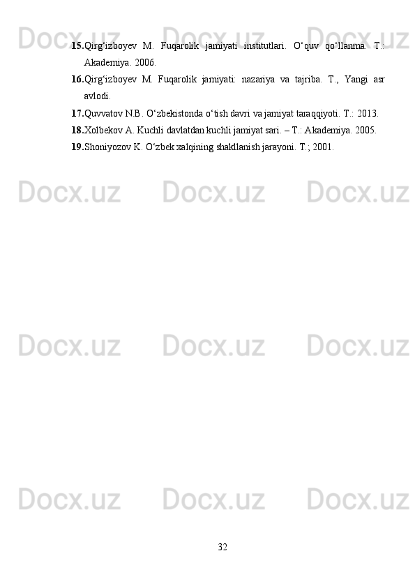 15. Qirg‘izboyev   M.   Fuqarolik   jamiyati   institutlari.   O‘quv   qo‘llanma.   T.:
Akademiya. 2006. 
16. Qirg‘izboyev   M.   Fuqarolik   jamiyati:   nazariya   va   tajriba.   T.,   Yangi   asr
avlodi. 
17. Quvvatov N.B. O‘zbekistonda o‘tish davri va jamiyat taraqqiyoti. T.: 2013.
18. Xolbekov A. Kuchli davlatdan kuchli jamiyat sari. – T.: Akademiya. 2005.
19. Shoniyozov K. O‘zbek xalqining shakllanish jarayoni. T.; 2001.
32 