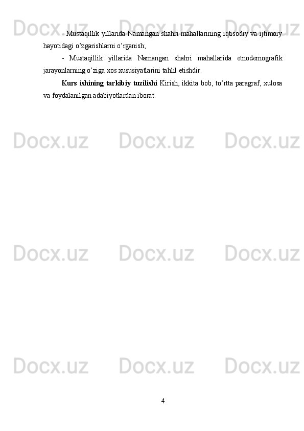 - Mustaqillik yillarida Namangan shahri mahallarining iqtisodiy va ijtimoiy
hayotidagi o’zgarishlarni o’rganish; 
-   Mustaqillik   yillarida   Namangan   shahri   mahallarida   etnodemografik
jarayonlarning o’ziga xos xususiyatlarini tahlil etishdir.
Kurs ishining tarkibiy tuzilishi   Kirish, ikkita bob, to’rtta paragraf, xulosa
va foydalanilgan adabiyotlardan iborat. 
4 