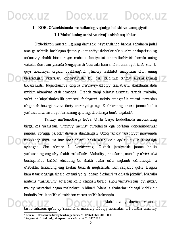 I – BOB. O’zbekistonda mahallaning vujudga kelishi va taraqqiyoti.
1.1 Mahallaning tarixi va rivojlanish bosqichlari
O‘zbekiston mustaqilligining dastlabki paytlaridanoq barcha sohalarda jadal
amalga oshirila boshlagan ijtimoiy - iqtisodiy islohotlar o‘zini-o‘zi boshqarishning
an‘anaviy   shakli   hisoblangan   mahalla   faoliyatini   takomillashtirish   hamda   uning
vakolat  doirasini   yanada  kengaytirish  borasida  ham  muhin ahamiyat  kasb  etdi.  U
quyi   hokimiyat   organi,   boshlang‘ich   ijtimoiy   tashkilot   maqomini   oldi,   uning
bajaradigan   vazifalari   kengaytirildi.   Bu   esa   xalqimiz   tarixiy   an‘analarining
tiklanishida,   fuqarolarimiz   ongida   ma‘naviy-ahloqiy   fazilatlarni   shakllantirishda
muhim   ahamiyat   kasb   etmoqda.   O‘zbek   xalqi   oilaviy   turmush   tarzida   mahalla,
ya‘ni   qo‘niqo‘shnichilik   jamoasi   faoliyatini   tarixiy-etnografik   nuqtai   nazardan
o‘rganish   hozirgi   kunda   ilmiy   ahamiyatga   ega.   Kishilarning   o‘zaro   jamoa   bo‘lib
yashash tarzi insoniyat tarixining qadimgi davrlariga borib taqaladi 1
. 
Tarixiy   ma‘lumotlarga   ko‘ra,   O‘rta   Osiyo   hududlarida   insonlarning
birgalikda   yashagan,   umumiy   mehnat   qurollariga   ega   bo‘lgan   qonqarindoshlar
jamoasi   so‘nggi   paleolit   davrida   shakllangan.   Uzoq   tarixiy   taraqqiyot   jarayonida
ushbu   uyushma   ma‘lum   bosqichlarni   bosib   o‘tib,   qo‘ni-qo‘shnichilik   jamoasiga
aylangan.   Shu   o‘rinda   L.   Levitinning   “O‘zbek   jamiyatida   jamoa   bo‘lib
yashashning eng oliy shakli  mahalladir. Mahalliy jamoalarni, mahalliy o‘zini o‘zi
boshqarishni   tashkil   etishning   bu   shakli   asrlar   osha   saqlanib   kelinmoqda,   u
o‘zbeklar   tarixining   eng   keskin   burilish   nuqtalarida   ham   saqlanib   qoldi.   Bugun
ham u tarix qariga singib ketgani yo‘q” degan fikrlarini takidlash joizdir 2
. Mahalla
arabcha  “mahallum”  so‘zidan   kelib  chiqqan  bo‘lib,  aholi  yashaydigan  joy,  guzar,
uy-joy mavzelari degan ma‘nolarni bildiradi. Mahalla shaharlar ichidagi kichik bir
hududiy birlik bo‘lib o‘tmishdan meros bo‘lib kelmoqda. 
Mahallada   yashovchi   insonlar
tartib intizom, qo‘ni-qo‘shnichilik, manaviy ahloqiy normalar, urf-odatlar umumiy
1
 Levitin.L. O‘zbekiston tarixiy burilish pallasida. T.; O‘zbekiston 2001. B.11.
2
 Asqarov A. O‘zbek xalqi etnogenezi va etnik tarixi. T.: 2007. B.31.
5 