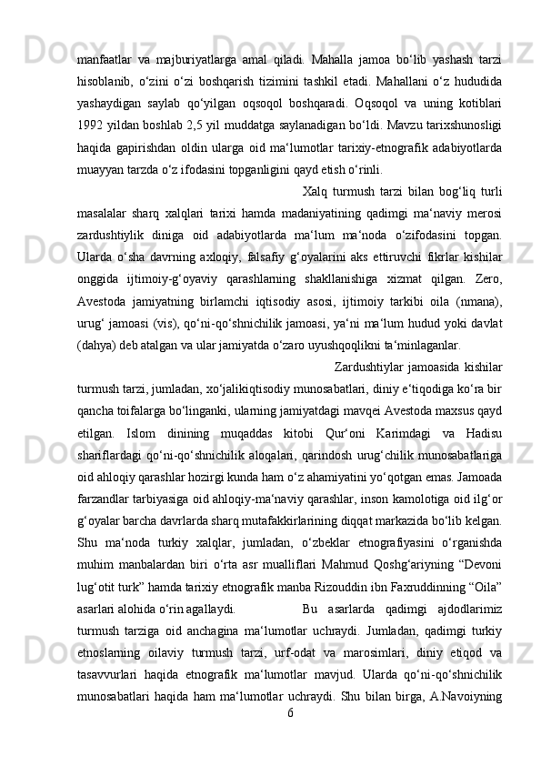 manfaatlar   va   majburiyatlarga   amal   qiladi.   Mahalla   jamoa   bo‘lib   yashash   tarzi
hisoblanib,   o‘zini   o‘zi   boshqarish   tizimini   tashkil   etadi.   Mahallani   o‘z   hududida
yashaydigan   saylab   qo‘yilgan   oqsoqol   boshqaradi.   Oqsoqol   va   uning   kotiblari
1992 yildan boshlab 2,5 yil muddatga saylanadigan bo‘ldi. Mavzu tarixshunosligi
haqida   gapirishdan   oldin   ularga   oid   ma‘lumotlar   tarixiy-etnografik   adabiyotlarda
muayyan tarzda o‘z ifodasini topganligini qayd etish o‘rinli. 
Xalq   turmush   tarzi   bilan   bog‘liq   turli
masalalar   sharq   xalqlari   tarixi   hamda   madaniyatining   qadimgi   ma‘naviy   merosi
zardushtiylik   diniga   oid   adabiyotlarda   ma‘lum   ma‘noda   o‘zifodasini   topgan.
Ularda   o‘sha   davrning   axloqiy,   falsafiy   g‘oyalarini   aks   ettiruvchi   fikrlar   kishilar
onggida   ijtimoiy-g‘oyaviy   qarashlarning   shakllanishiga   xizmat   qilgan.   Zero,
Avestoda   jamiyatning   birlamchi   iqtisodiy   asosi,   ijtimoiy   tarkibi   oila   (nmana),
urug‘ jamoasi  (vis), qo‘ni-qo‘shnichilik jamoasi, ya‘ni  ma‘lum hudud yoki davlat
(dahya) deb atalgan va ular jamiyatda o‘zaro uyushqoqlikni ta‘minlaganlar. 
Zardushtiylar   jamoasida   kishilar
turmush tarzi, jumladan, xo‘jalikiqtisodiy munosabatlari, diniy e‘tiqodiga ko‘ra bir
qancha toifalarga bo‘linganki, ularning jamiyatdagi mavqei Avestoda maxsus qayd
etilgan.   Islom   dinining   muqaddas   kitobi   Qur‘oni   Karimdagi   va   Hadisu
shariflardagi   qo‘ni-qo‘shnichilik   aloqalari,   qarindosh   urug‘chilik   munosabatlariga
oid ahloqiy qarashlar hozirgi kunda ham o‘z ahamiyatini yo‘qotgan emas. Jamoada
farzandlar tarbiyasiga oid ahloqiy-ma‘naviy qarashlar, inson kamolotiga oid ilg‘or
g‘oyalar barcha davrlarda sharq mutafakkirlarining diqqat markazida bo‘lib kelgan.
Shu   ma‘noda   turkiy   xalqlar,   jumladan,   o‘zbeklar   etnografiyasini   o‘rganishda
muhim   manbalardan   biri   o‘rta   asr   mualliflari   Mahmud   Qoshg‘ariyning   “Devoni
lug‘otit turk” hamda tarixiy etnografik manba Rizouddin ibn Faxruddinning “Oila”
asarlari alohida o‘rin agallaydi.  Bu   asarlarda   qadimgi   ajdodlarimiz
turmush   tarziga   oid   anchagina   ma‘lumotlar   uchraydi.   Jumladan,   qadimgi   turkiy
etnoslarning   oilaviy   turmush   tarzi,   urf-odat   va   marosimlari,   diniy   etiqod   va
tasavvurlari   haqida   etnografik   ma‘lumotlar   mavjud.   Ularda   qo‘ni-qo‘shnichilik
munosabatlari   haqida   ham   ma‘lumotlar   uchraydi.   Shu   bilan   birga,   A.Navoiyning
6 