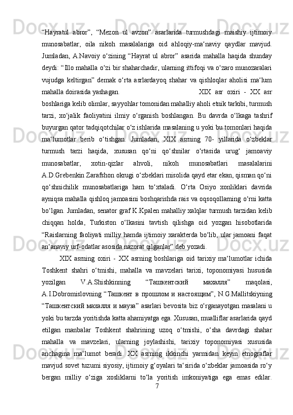 “Hayratul   abror”,   “Mezon   ul   avzon”   asarlarida   turmushdagi   maishiy   ijtimoiy
munosabatlar,   oila   nikoh   masalalariga   oid   ahloqiy-ma‘naviy   qaydlar   mavjud.
Jumladan,   A.Navoiy   o‘zining   “Hayrat   ul   abror”   asarida   mahalla   haqida   shunday
deydi: “Illo mahalla o‘zi bir shaharchadir, ularning ittifoqi va o‘zaro munozaralari
vujudga   keltirgan”   demak   o‘rta   asrlardayoq   shahar   va   qishloqlar   aholisi   ma‘lum
mahalla doirasida yashagan.  XIX   asr   oxiri   -   XX   asr
boshlariga kelib olimlar, sayyohlar tomonidan mahalliy aholi etnik tarkibi, turmush
tarzi,   xo‘jalik   faoliyatini   ilmiy   o‘rganish   boshlangan.   Bu   davrda   o‘lkaga   tashrif
buyurgan qator tadqiqotchilar o‘z ishlarida masalaning u yoki bu tomonlari haqida
ma‘lumotlar   berib   o‘tishgan.   Jumladan,   XIX   asrning   70-   yillarida   o‘zbeklar
turmush   tarzi   haqida,   xususan   qo‘ni   qo‘shnilar   o‘rtasida   urug‘   jamoaviy
munosabatlar,   xotin-qizlar   ahvoli,   nikoh   munosabatlari   masalalarini
A.D.Grebenkin Zarafshon okrugi o‘zbeklari misolida qayd etar ekan, qisman qo‘ni
qo‘shnichilik   munosabatlariga   ham   to‘xtaladi.   O‘rta   Osiyo   xonliklari   davrida
ayniqsa mahalla qishloq jamoasini boshqarishda rais va oqsoqollarning o‘rni katta
bo‘lgan. Jumladan, senator graf K.Kpalen mahalliy xalqlar turmush tarzidan kelib
chiqqan   holda,   Turkiston   o‘lkasini   tavtish   qilishga   oid   yozgan   hisobotlarida
“Raislarning  faoliyati  milliy hamda ijtimoiy xarakterda bo‘lib, ular  jamoani  faqat
an‘anaviy urf-odatlar asosida nazorat qilganlar” deb yozadi. 
XIX   asrning   oxiri   -   XX   asrning   boshlariga   oid   tarixiy   ma‘lumotlar   ichida
Toshkent   shahri   o‘tmishi,   mahalla   va   mavzelari   tarixi,   toponomiyasi   hususida
yozilgan   V.A.Shishkinning   “ Ташкентский   махалля ”   maqolasi,
A.I.Dobromislovning   “ Ташкент   в   прошлом   и   настоящим ”,   N.G.Mallitskiyning
“ Ташкентский   махалля   и   мауза ” asarlari bevosita biz o‘rganayotgan masalani  u
yoki bu tarzda yoritishda katta ahamiyatga ega. Xususan, mualliflar asarlarida qayd
etilgan   manbalar   Toshkent   shahrining   uzoq   o‘tmishi,   o‘sha   davrdagi   shahar
mahalla   va   mavzelari,   ularning   joylashishi,   tarixiy   toponomiyasi   xususida
anchagina   ma‘lumot   beradi.   XX   asrning   ikkinchi   yarmidan   keyin   etnograflar
mavjud sovet tuzumi siyosiy, ijtimoiy g‘oyalari ta‘sirida o‘zbeklar jamoasida ro‘y
bergan   milliy   o‘ziga   xosliklarni   to‘la   yoritish   imkoniyatiga   ega   emas   edilar.
7 