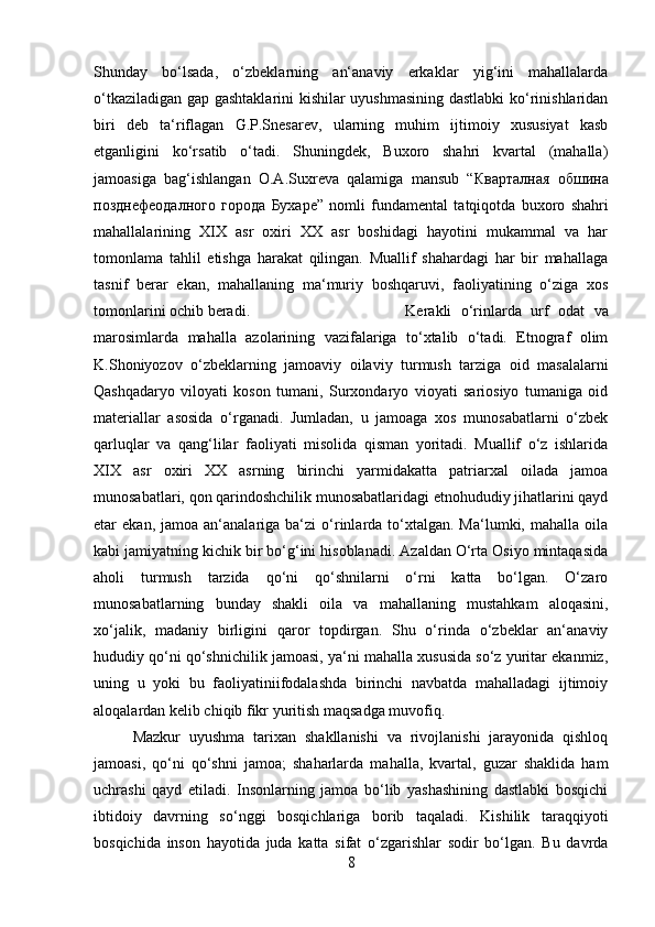 Shunday   bo‘lsada,   o‘zbeklarning   an‘anaviy   erkaklar   yig‘ini   mahallalarda
o‘tkaziladigan gap gashtaklarini kishilar uyushmasining dastlabki  ko‘rinishlaridan
biri   deb   ta‘riflagan   G.P.Snesarev,   ularning   muhim   ijtimoiy   xususiyat   kasb
etganligini   ko‘rsatib   o‘tadi.   Shuningdek,   Buxoro   shahri   kvartal   (mahalla)
jamoasiga   bag‘ishlangan   O.A.Suxreva   qalamiga   mansub   “ Кварталная   обшина
позднефеодалного   города   Бухаре ”   nomli   fundamental   tatqiqotda   buxoro   shahri
mahallalarining   XIX   asr   oxiri   XX   asr   boshidagi   hayotini   mukammal   va   har
tomonlama   tahlil   etishga   harakat   qilingan.   Muallif   shahardagi   har   bir   mahallaga
tasnif   berar   ekan,   mahallaning   ma‘muriy   boshqaruvi,   faoliyatining   o‘ziga   xos
tomonlarini ochib beradi.  Kerakli   o‘rinlarda   urf   odat   va
marosimlarda   mahalla   azolarining   vazifalariga   to‘xtalib   o‘tadi.   Etnograf   olim
K.Shoniyozov   o‘zbeklarning   jamoaviy   oilaviy   turmush   tarziga   oid   masalalarni
Qashqadaryo   viloyati   koson   tumani,   Surxondaryo   vioyati   sariosiyo   tumaniga   oid
materiallar   asosida   o‘rganadi.   Jumladan,   u   jamoaga   xos   munosabatlarni   o‘zbek
qarluqlar   va   qang‘lilar   faoliyati   misolida   qisman   yoritadi.   Muallif   o‘z   ishlarida
XIX   asr   oxiri   XX   asrning   birinchi   yarmidakatta   patriarxal   oilada   jamoa
munosabatlari, qon qarindoshchilik munosabatlaridagi etnohududiy jihatlarini qayd
etar   ekan,  jamoa  an‘analariga  ba‘zi   o‘rinlarda  to‘xtalgan.  Ma‘lumki,  mahalla   oila
kabi jamiyatning kichik bir bo‘g‘ini hisoblanadi. Azaldan O‘rta Osiyo mintaqasida
aholi   turmush   tarzida   qo‘ni   qo‘shnilarni   o‘rni   katta   bo‘lgan.   O‘zaro
munosabatlarning   bunday   shakli   oila   va   mahallaning   mustahkam   aloqasini,
xo‘jalik,   madaniy   birligini   qaror   topdirgan.   Shu   o‘rinda   o‘zbeklar   an‘anaviy
hududiy qo‘ni qo‘shnichilik jamoasi, ya‘ni mahalla xususida so‘z yuritar ekanmiz,
uning   u   yoki   bu   faoliyatiniifodalashda   birinchi   navbatda   mahalladagi   ijtimoiy
aloqalardan kelib chiqib fikr yuritish maqsadga muvofiq. 
Mazkur   uyushma   tarixan   shakllanishi   va   rivojlanishi   jarayonida   qishloq
jamoasi,   qo‘ni   qo‘shni   jamoa;   shaharlarda   mahalla,   kvartal,   guzar   shaklida   ham
uchrashi   qayd   etiladi.   Insonlarning   jamoa   bo‘lib   yashashining   dastlabki   bosqichi
ibtidoiy   davrning   so‘nggi   bosqichlariga   borib   taqaladi.   Kishilik   taraqqiyoti
bosqichida   inson   hayotida   juda   katta   sifat   o‘zgarishlar   sodir   bo‘lgan.   Bu   davrda
8 