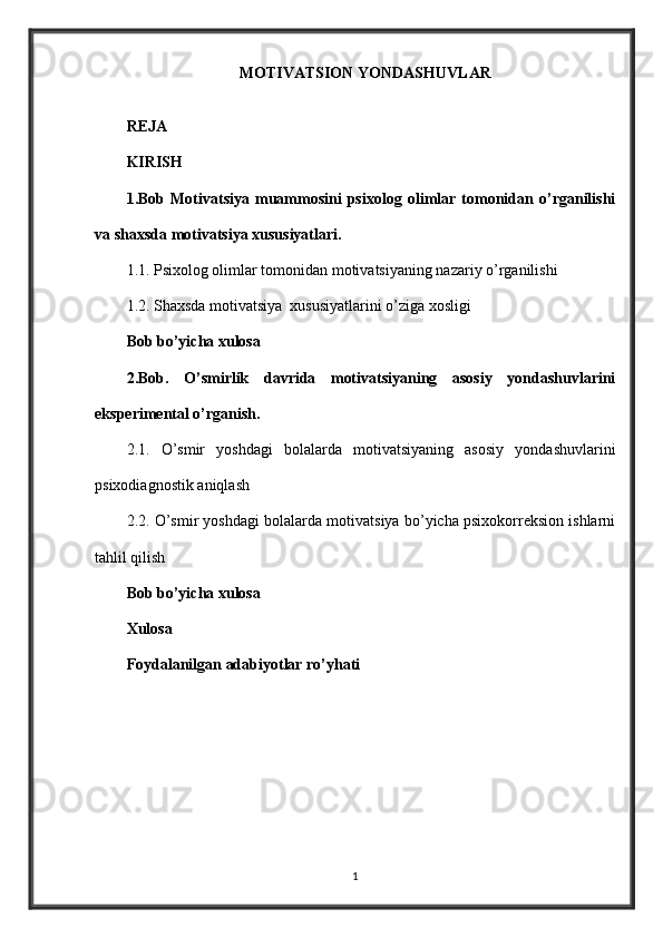MOTIVATSION YONDASHUVLAR
REJA
KIRISH
1.Bob   Motivatsiya   muammosini   psixolog   olimlar   tomonidan   o’rganilishi
va shaxsda motivatsiya xususiyatlari.
1.1. Psixolog olimlar tomonidan motivatsiyaning nazariy o’rganilishi
1.2. Shaxsda motivatsiya  xususiyatlarini o’ziga xosligi
Bob bo’yicha xulosa
2.Bob.   O’smirlik   davrida   motivatsiyaning   asosiy   yondashuvlarini
eksperimental o’rganish.
2.1.   O’smir   yoshdagi   bolalarda   motivatsiyaning   asosiy   yondashuvlarini
psixodiagnostik aniqlash
2.2. O’smir yoshdagi bolalarda motivatsiya bo’yicha psixokorreksion ishlarni
tahlil qilish
Bob bo’yicha xulosa
Xulosa
Foydalanilgan adabiyotlar ro’yhati
1