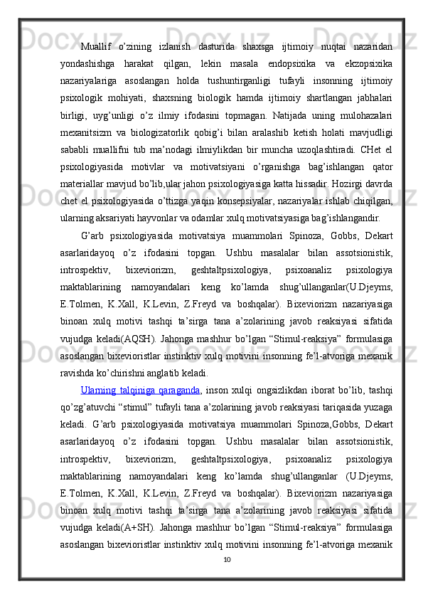 Muallif   o’zining   izlanish   dasturida   shaxsga   ijtimoiy   nuqtai   nazaridan
yondashishga   harakat   qilgan,   lekin   masala   endopsixika   va   ekzopsixika
nazariyalariga   asoslangan   holda   tushuntirganligi   tufayli   insonning   ijtimoiy
psixologik   mohiyati,   shaxsning   biologik   hamda   ijtimoiy   shartlangan   jabhalari
birligi,   uyg’unligi   o’z   ilmiy   ifodasini   topmagan.   Natijada   uning   mulohazalari
mexanitsizm   va   biologizatorlik   qobig’i   bilan   aralashib   ketish   holati   mavjudligi
sababli   muallifni   tub   ma’nodagi   ilmiylikdan   bir   muncha   uzoqlashtiradi.   CHet   el
psixologiyasida   motivlar   va   motivatsiyani   o’rganishga   bag’ishlangan   qator
materiallar mavjud bo’lib,ular jahon psixologiyasiga katta hissadir. Hozirgi davrda
chet   el   psixologiyasida   o’ttizga   yaqin   konsepsiyalar,   nazariyalar   ishlab   chiqilgan,
ularning aksariyati hayvonlar va odamlar xulq motivatsiyasiga bag’ishlangandir.
G’arb   psixologiyasida   motivatsiya   muammolari   Spinoza,   Gobbs,   Dekart
asarlaridayoq   o’z   ifodasini   topgan.   Ushbu   masalalar   bilan   assotsionistik,
introspektiv,   bixeviorizm,   geshtaltpsixologiya,   psixoanaliz   psixologiya
maktablarining   namoyandalari   keng   ko’lamda   shug’ullanganlar(U.Djeyms,
E.Tolmen,   K.Xall,   K.Levin,   Z.Freyd   va   boshqalar).   Bixeviorizm   nazariyasiga
binoan   xulq   motivi   tashqi   ta’sirga   tana   a’zolarining   javob   reaksiyasi   sifatida
vujudga   keladi(AQSH).   Jahonga   mashhur   bo’lgan   “Stimul-reaksiya”   formulasiga
asoslangan bixevioristlar instinktiv xulq motivini insonning fe’l-atvoriga mexanik
ravishda ko’chirishni anglatib keladi. 
Ularning   talqiniga   qaraganda ,   inson   xulqi   ongsizlikdan   iborat   bo’lib,   tashqi
qo’zg’atuvchi “stimul” tufayli tana a’zolarining javob reaksiyasi tariqasida yuzaga
keladi.   G’arb   psixologiyasida   motivatsiya   muammolari   Spinoza,Gobbs,   Dekart
asarlaridayoq   o’z   ifodasini   topgan.   Ushbu   masalalar   bilan   assotsionistik,
introspektiv,   bixeviorizm,   geshtaltpsixologiya,   psixoanaliz   psixologiya
maktablarining   namoyandalari   keng   ko’lamda   shug’ullanganlar   (U.Djeyms,
E.Tolmen,   K.Xall,   K.Levin,   Z.Freyd   va   boshqalar).   Bixeviorizm   nazariyasiga
binoan   xulq   motivi   tashqi   ta’sirga   tana   a’zolarining   javob   reaksiyasi   sifatida
vujudga   keladi(A+SH).   Jahonga   mashhur   bo’lgan   “Stimul-reaksiya”   formulasiga
asoslangan bixevioristlar instinktiv xulq motivini insonning fe’l-atvoriga mexanik
10