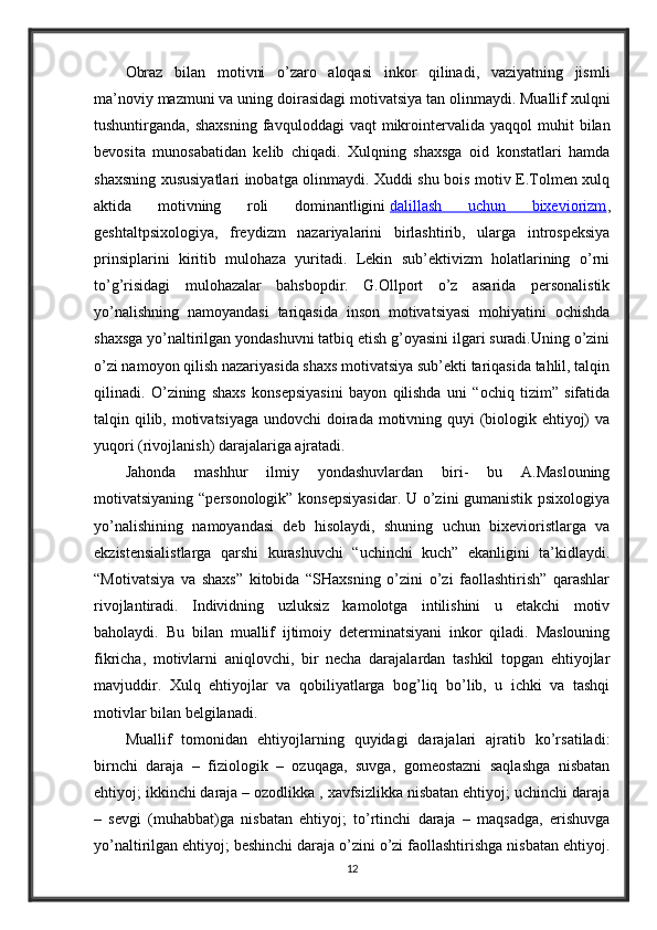 Obraz   bilan   motivni   o’zaro   aloqasi   inkor   qilinadi,   vaziyatning   jismli
ma’noviy mazmuni va uning doirasidagi motivatsiya tan olinmaydi. Muallif xulqni
tushuntirganda,  shaxsning  favquloddagi   vaqt   mikrointervalida  yaqqol  muhit   bilan
bevosita   munosabatidan   kelib   chiqadi.   Xulqning   shaxsga   oid   konstatlari   hamda
shaxsning xususiyatlari inobatga olinmaydi. Xuddi shu bois motiv E.Tolmen xulq
aktida   motivning   roli   dominantligini   dalillash   uchun   bixeviorizm ,
geshtaltpsixologiya,   freydizm   nazariyalarini   birlashtirib,   ularga   introspeksiya
prinsiplarini   kiritib   mulohaza   yuritadi.   Lekin   sub’ektivizm   holatlarining   o’rni
to’g’risidagi   mulohazalar   bahsbopdir.   G.Ollport   o’z   asarida   personalistik
yo’nalishning   namoyandasi   tariqasida   inson   motivatsiyasi   mohiyatini   ochishda
shaxsga yo’naltirilgan yondashuvni tatbiq etish g’oyasini ilgari suradi.Uning o’zini
o’zi namoyon qilish nazariyasida shaxs motivatsiya sub’ekti tariqasida tahlil, talqin
qilinadi.   O’zining   shaxs   konsepsiyasini   bayon   qilishda   uni   “ochiq   tizim”   sifatida
talqin qilib, motivatsiyaga  undovchi  doirada motivning quyi (biologik ehtiyoj)  va
yuqori (rivojlanish) darajalariga ajratadi.
Jahonda   mashhur   ilmiy   yondashuvlardan   biri-   bu   A.Maslouning
motivatsiyaning “personologik” konsepsiyasidar. U o’zini gumanistik psixologiya
yo’nalishining   namoyandasi   deb   hisolaydi,   shuning   uchun   bixevioristlarga   va
ekzistensialistlarga   qarshi   kurashuvchi   “uchinchi   kuch”   ekanligini   ta’kidlaydi.
“Motivatsiya   va   shaxs”   kitobida   “SHaxsning   o’zini   o’zi   faollashtirish”   qarashlar
rivojlantiradi.   Individning   uzluksiz   kamolotga   intilishini   u   etakchi   motiv
baholaydi.   Bu   bilan   muallif   ijtimoiy   determinatsiyani   inkor   qiladi.   Maslouning
fikricha,   motivlarni   aniqlovchi,   bir   necha   darajalardan   tashkil   topgan   ehtiyojlar
mavjuddir.   Xulq   ehtiyojlar   va   qobiliyatlarga   bog’liq   bo’lib,   u   ichki   va   tashqi
motivlar bilan belgilanadi. 
Muallif   tomonidan   ehtiyojlarning   quyidagi   darajalari   ajratib   ko’rsatiladi:
birnchi   daraja   –   fiziologik   –   ozuqaga,   suvga,   gomeostazni   saqlashga   nisbatan
ehtiyoj; ikkinchi daraja – ozodlikka , xavfsizlikka nisbatan ehtiyoj; uchinchi daraja
–   sevgi   (muhabbat)ga   nisbatan   ehtiyoj;   to’rtinchi   daraja   –   maqsadga,   erishuvga
yo’naltirilgan ehtiyoj; beshinchi daraja o’zini o’zi faollashtirishga nisbatan ehtiyoj.
12 