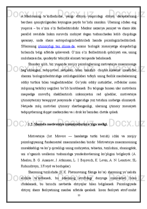 A.Maslouning   ta’kidlashicha,   yangi   ehtiyoj   yuqoridagi   ehtiyoj   darajalarining
barchasi  qoniqtirilgandan keyingina paydo bo’lishi mumkin. Ularning ichdan eng
yuqorisi   –  bu  o’zini  o’zi   faollashtirishdir.  Mazkur   nazariya  jamiyat  va  shaxs  ikki
parallel   ravishda   hukm   suruvchi   mohiyat   degan   tushunchadan   kelib   chiqishiga
qaramay,   unda   shaxs   antropologizirlashtiriladi   hamda   psixologizirlashtiriladi.
SHaxsning   ijtimoiyligi   tan   olinsa-da ,   ammo   biologik   xususiyatga   aloqadorligi
birlamchi   belgi  sifatida  qolaveradi. O’zini   o’zi   faollashtirish  qobiliyati   esa,  uning
mulohazasicha, qandaydir tabiiylik alomati tariqasida baholanadi.
Shunday qilib, biz yuqorida xorijiy psixologlarning motivatsiya muammosiga
bag’ishlangan   tadqiqotlari   natijalari   bilan   tanishib   chiqdik.Aksariat   mualliflar
shaxsni  biologizirlashtirishga intilishganliklari  tufayli uning faollik manbalarining
oddiy   turtkisi   bilan   tenglashtiradilar.   Go’yoki   oddiy   instinktlar,   reflekslar   inson
xulqining tarkibiy negizlari bo’lib hisoblanadi. Bu talqinga binoan ular motivlarni
maqsadga   muvofiq   shakllantirish   imkoniyatini   rad   qiladilar,   motivatsiya
ijtimoiytarixiy taraqqiyot jarayonida o’zgarishga yuz tutishini inobatga olinmaydi.
Natijada   xulq   motivlari   ijtimoiy   shartlanganligi,   ularning   ijtimoiy   xususiyati
tadqiqotlarning diqqat markazidan va i drok ko’lamidan chetda qoladi.
1.2. Shaxsda motivatsiya xususiyatlarini o’ziga xosligi.
Motivatsiya   (lot.   Movere   —   harakatga   turtki   berish)   ichki   va   xorijiy
psixologiyaning fundamental muammolaridan biridir. Motivatsiya muammosining
murakkabligi va ko’p qirraliligi uning mohiyatini, tabiatini, tuzilishini, shuningdek,
uni   o’rganish   usullarini   tushunishga   yondashuvlarning   ko’pligini   belgilaydi   (A.
Maslou, B. G. Ananiev, J. Atkinson, L. I. Bojovich, K. Levin, A. N. Leontiev, SL
Rubinshteyn, 3.Freyd va boshqalar).
Shaxsning tuzilishida (K.K. Platonovning fikriga ko’ra) shaxsning yo’nalishi
alohida   ta’kidlanadi,   bu   odamning   atrofidagi   dunyoga   munosabati   bilan
ifodalanadi,   bu   birinchi   navbatda   ehtiyojlar   bilan   belgilanadi.   Psixologiyada
ehtiyoj   shaxs   faoliyatining   manbai   sifatida   qaraladi.   Inson   faoliyati   atrof-muhit
13 