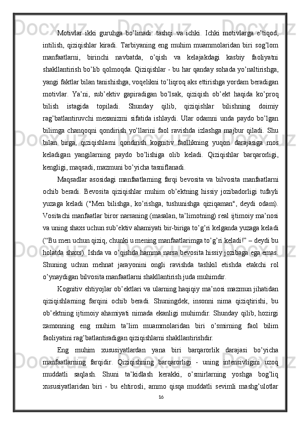Motivlar   ikki   guruhga   bo’linadi:   tashqi   va   ichki.   Ichki   motivlarga   e’tiqod,
intilish,   qiziqishlar   kiradi.   Tarbiyaning   eng   muhim   muammolaridan   biri   sog’lom
manfaatlarni,   birinchi   navbatda,   o’qish   va   kelajakdagi   kasbiy   faoliyatni
shakllantirish bo’lib qolmoqda. Qiziqishlar - bu har qanday sohada yo’naltirishga,
yangi faktlar bilan tanishishga, voqelikni to’liqroq aks ettirishga yordam beradigan
motivlar.   Ya’ni,   sub’ektiv   gapiradigan   bo’lsak,   qiziqish   ob’ekt   haqida   ko’proq
bilish   istagida   topiladi.   Shunday   qilib,   qiziqishlar   bilishning   doimiy
rag’batlantiruvchi   mexanizmi   sifatida   ishlaydi.   Ular   odamni   unda   paydo   bo’lgan
bilimga   chanqoqni   qondirish   yo’llarini   faol   ravishda   izlashga   majbur   qiladi.   Shu
bilan   birga,   qiziqishlarni   qondirish   kognitiv   faollikning   yuqori   darajasiga   mos
keladigan   yangilarning   paydo   bo’lishiga   olib   keladi.   Qiziqishlar   barqarorligi,
kengligi, maqsadi, mazmuni bo’yicha tasniflanadi.
Maqsadlar   asosidagi   manfaatlarning   farqi   bevosita   va   bilvosita   manfaatlarni
ochib   beradi.   Bevosita   qiziqishlar   muhim   ob’ektning   hissiy   jozibadorligi   tufayli
yuzaga   keladi   ("Men   bilishga,   ko’rishga,   tushunishga   qiziqaman",   deydi   odam).
Vositachi manfaatlar biror narsaning (masalan, ta’limotning) real ijtimoiy ma’nosi
va uning shaxs uchun sub’ektiv ahamiyati bir-biriga to’g’ri kelganda yuzaga keladi
(“Bu men uchun qiziq, chunki u mening manfaatlarimga to’g’ri keladi!” – deydi bu
holatda shaxs). Ishda va o’qishda hamma narsa bevosita hissiy jozibaga ega emas.
Shuning   uchun   mehnat   jarayonini   ongli   ravishda   tashkil   etishda   etakchi   rol
o’ynaydigan bilvosita manfaatlarni shakllantirish juda muhimdir.
Kognitiv ehtiyojlar ob’ektlari va ularning haqiqiy ma’nosi mazmun jihatidan
qiziqishlarning   farqini   ochib   beradi.   Shuningdek,   insonni   nima   qiziqtirishi,   bu
ob’ektning   ijtimoiy   ahamiyati   nimada   ekanligi   muhimdir.   Shunday   qilib,   hozirgi
zamonning   eng   muhim   ta’lim   muammolaridan   biri   o’smirning   faol   bilim
faoliyatini rag’batlantiradigan qiziqishlarni shakllantirishdir.
Eng   muhim   xususiyatlardan   yana   biri   barqarorlik   darajasi   bo’yicha
manfaatlarning   farqidir.   Qiziqishning   barqarorligi   -   uning   intensivligini   uzoq
muddatli   saqlash.   Shuni   ta’kidlash   kerakki,   o’smirlarning   yoshga   bog’liq
xususiyatlaridan   biri   -   bu   ehtirosli,   ammo   qisqa   muddatli   sevimli   mashg’ulotlar
16