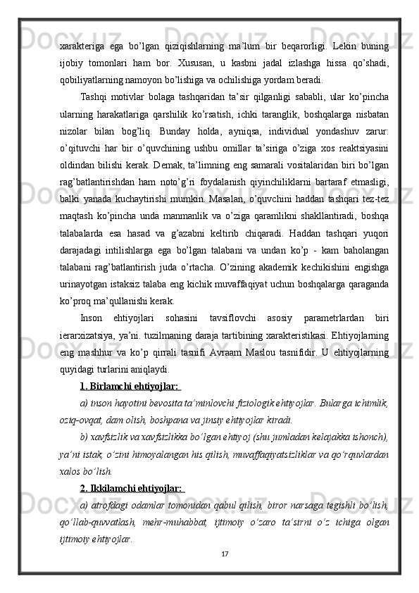 xarakteriga   ega   bo’lgan   qiziqishlarning   ma’lum   bir   beqarorligi.   Lekin   buning
ijobiy   tomonlari   ham   bor.   Xususan,   u   kasbni   jadal   izlashga   hissa   qo’shadi,
qobiliyatlarning namoyon bo’lishiga va ochilishiga yordam beradi. 
Tashqi   motivlar   bolaga   tashqaridan   ta’sir   qilganligi   sababli,   ular   ko’pincha
ularning   harakatlariga   qarshilik   ko’rsatish,   ichki   taranglik,   boshqalarga   nisbatan
nizolar   bilan   bog’liq.   Bunday   holda,   ayniqsa,   individual   yondashuv   zarur:
o’qituvchi   har   bir   o’quvchining   ushbu   omillar   ta’siriga   o’ziga   xos   reaktsiyasini
oldindan bilishi   kerak. Demak,  ta’limning eng  samarali   vositalaridan biri  bo’lgan
rag’batlantirishdan   ham   noto’g’ri   foydalanish   qiyinchiliklarni   bartaraf   etmasligi,
balki   yanada   kuchaytirishi   mumkin.   Masalan,   o’quvchini   haddan   tashqari   tez-tez
maqtash   ko’pincha   unda   manmanlik   va   o’ziga   qaramlikni   shakllantiradi,   boshqa
talabalarda   esa   hasad   va   g’azabni   keltirib   chiqaradi.   Haddan   tashqari   yuqori
darajadagi   intilishlarga   ega   bo’lgan   talabani   va   undan   ko’p   -   kam   baholangan
talabani   rag’batlantirish   juda   o’rtacha.   O’zining   akademik   kechikishini   engishga
urinayotgan istaksiz talaba eng kichik muvaffaqiyat uchun boshqalarga qaraganda
ko’proq ma’qullanishi kerak.
Inson   ehtiyojlari   sohasini   tavsiflovchi   asosiy   parametrlardan   biri
ierarxizatsiya, ya’ni. tuzilmaning daraja tartibining xarakteristikasi. Ehtiyojlarning
eng   mashhur   va   ko’p   qirrali   tasnifi   Avraam   Maslou   tasnifidir.   U   ehtiyojlarning
quyidagi turlarini aniqlaydi. 
1. Birlamchi ehtiyojlar: 
a) inson hayotini bevosita ta’minlovchi fiziologik ehtiyojlar. Bularga ichimlik,
oziq-ovqat, dam olish, boshpana va jinsiy ehtiyojlar kiradi. 
b) xavfsizlik va xavfsizlikka bo’lgan ehtiyoj (shu jumladan kelajakka ishonch),
ya’ni istak, o’zini himoyalangan his qilish, muvaffaqiyatsizliklar va qo’rquvlardan
xalos bo’lish. 
2. Ikkilamchi ehtiyojlar: 
a)  atrofdagi  odamlar tomonidan qabul qilish, biror  narsaga  tegishli  bo’lish,
qo’llab-quvvatlash,   mehr-muhabbat,   ijtimoiy   o’zaro   ta’sirni   o’z   ichiga   olgan
ijtimoiy ehtiyojlar. 
17