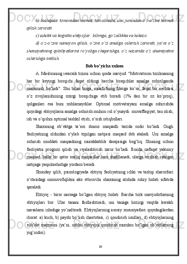 b) boshqalar tomonidan hurmat, tan olinishi, shu jumladan o’z-o’zini hurmat
qilish zarurati. 
c) estetik va kognitiv ehtiyojlar: bilimga, go’zallikka va hokazo. 
d)   o’z-o’zini   namoyon   qilish,   o’zini   o’zi   amalga   oshirish   zarurati,   ya’ni   o’z
shaxsiyatining qobiliyatlarini ro’yobga chiqarishga, o’z nazarida o’z ahamiyatini
oshirishga intilish. 
Bob bo’yicha xulosa
A. Maslouning ierarxik tizimi uchun qoida mavjud: "Motivatsion tuzilmaning
har   bir   keyingi   bosqichi   faqat   oldingi   barcha   bosqichlar   amalga   oshirilganda
mazmunli   bo’ladi".   Shu   bilan   birga,   muallifning   fikriga   ko’ra,   faqat   bir   nechtasi
o’z   rivojlanishining   oxirgi   bosqichiga   etib   boradi   (1%   dan   bir   oz   ko’proq),
qolganlari   esa   buni   xohlamaydilar.   Optimal   motivatsiyani   amalga   oshirishda
quyidagi ehtiyojlarni amalga oshirish muhim rol o’ynaydi: muvaffaqiyat, tan olish,
ish va o’qishni optimal tashkil etish, o’sish istiqbollari.
Shaxsning   ob’ektga   ta’siri   doimo   maqsadli   tarzda   sodir   bo’ladi.   Ongli
faoliyatning   oldindan   o’ylab   topilgan   natijasi   maqsad   deb   ataladi.   Uni   amalga
oshirish   muddati   maqsadning   murakkablik   darajasiga   bog’liq.   Shuning   uchun
faoliyatni   prognoz   qilish   va   rejalashtirish   zarur   bo’ladi.   Bunda   nafaqat   yakuniy
maqsad, balki bir qator oraliq maqsadlar ham shakllanadi, ularga erishish istalgan
natijaga yaqinlashishga yordam beradi.
Shunday   qilib,   psixologiyada   ehtiyoj   faoliyatning   ichki   va   tashqi   sharoitlari
o’rtasidagi   nomuvofiqlikni   aks   ettiruvchi   shaxsning   alohida   ruhiy   holati   sifatida
qaraladi. 
Ehtiyoj   -   biror   narsaga   bo’lgan   ehtiyoj   holati.   Barcha   tirik   mavjudotlarning
ehtiyojlari   bor.   Ular   tanani   faollashtiradi,   uni   tanaga   hozirgi   vaqtda   kerakli
narsalarni izlashga yo’naltiradi. Ehtiyojlarning asosiy xususiyatlari quyidagilardan
iborat: a) kuch, b) paydo bo’lish chastotasi, c) qondirish usullari, d) ehtiyojlarning
sub’ekt mazmuni (ya’ni, ushbu ehtiyojni qondirish mumkin bo’lgan ob’ektlarning
yig’indisi).
18