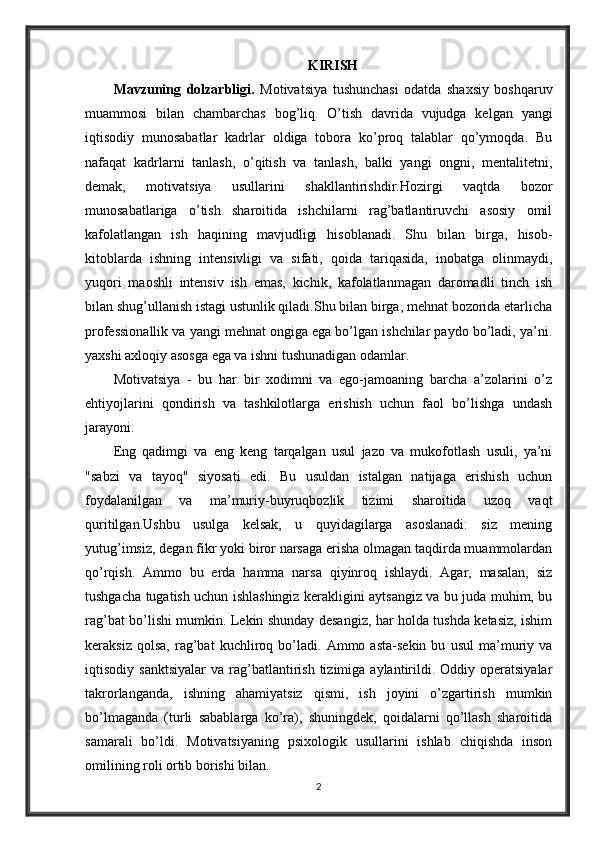 KIRISH
Mavzuning   dolzarbligi.   Motivatsiya   tushunchasi   odatda   shaxsiy   boshqaruv
muammosi   bilan   chambarchas   bog’liq.   O’tish   davrida   vujudga   kelgan   yangi
iqtisodiy   munosabatlar   kadrlar   oldiga   tobora   ko’proq   talablar   qo’ymoqda.   Bu
nafaqat   kadrlarni   tanlash,   o’qitish   va   tanlash,   balki   yangi   ongni,   mentalitetni,
demak,   motivatsiya   usullarini   shakllantirishdir.Hozirgi   vaqtda   bozor
munosabatlariga   o’tish   sharoitida   ishchilarni   rag’batlantiruvchi   asosiy   omil
kafolatlangan   ish   haqining   mavjudligi   hisoblanadi.   Shu   bilan   birga,   hisob-
kitoblarda   ishning   intensivligi   va   sifati,   qoida   tariqasida,   inobatga   olinmaydi,
yuqori   maoshli   intensiv   ish   emas,   kichik,   kafolatlanmagan   daromadli   tinch   ish
bilan shug’ullanish istagi ustunlik qiladi.Shu bilan birga, mehnat bozorida etarlicha
professionallik va yangi mehnat ongiga ega bo’lgan ishchilar paydo bo’ladi, ya’ni.
yaxshi axloqiy asosga ega va ishni tushunadigan odamlar. 
Motivatsiya   -   bu   har   bir   xodimni   va   ego-jamoaning   barcha   a’zolarini   o’z
ehtiyojlarini   qondirish   va   tashkilotlarga   erishish   uchun   faol   bo’lishga   undash
jarayoni.
Eng   qadimgi   va   eng   keng   tarqalgan   usul   jazo   va   mukofotlash   usuli,   ya’ni
"sabzi   va   tayoq"   siyosati   edi.   Bu   usuldan   istalgan   natijaga   erishish   uchun
foydalanilgan   va   ma’muriy-buyruqbozlik   tizimi   sharoitida   uzoq   vaqt
quritilgan.Ushbu   usulga   kelsak,   u   quyidagilarga   asoslanadi:   siz   mening
yutug’imsiz, degan fikr yoki biror narsaga erisha olmagan taqdirda muammolardan
qo’rqish.   Ammo   bu   erda   hamma   narsa   qiyinroq   ishlaydi.   Agar,   masalan,   siz
tushgacha tugatish uchun ishlashingiz kerakligini aytsangiz va bu juda muhim, bu
rag’bat bo’lishi mumkin. Lekin shunday desangiz, har holda tushda ketasiz, ishim
keraksiz   qolsa,   rag’bat   kuchliroq   bo’ladi.   Ammo   asta-sekin   bu   usul   ma’muriy   va
iqtisodiy  sanktsiyalar   va  rag’batlantirish  tizimiga  aylantirildi.  Oddiy  operatsiyalar
takrorlanganda,   ishning   ahamiyatsiz   qismi,   ish   joyini   o’zgartirish   mumkin
bo’lmaganda   (turli   sabablarga   ko’ra),   shuningdek,   qoidalarni   qo’llash   sharoitida
samarali   bo’ldi.   Motivatsiyaning   psixologik   usullarini   ishlab   chiqishda   inson
omilining roli ortib borishi bilan.
2