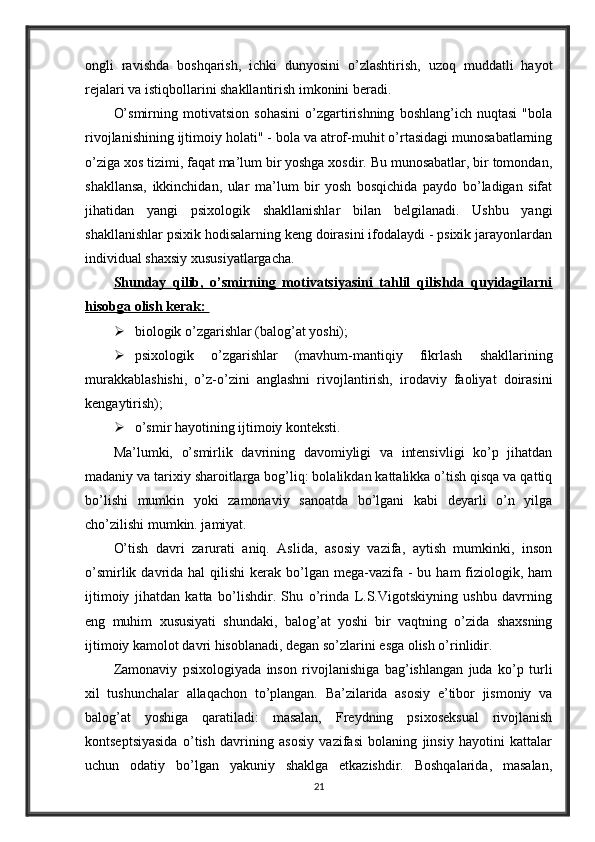 ongli   ravishda   boshqarish,   ichki   dunyosini   o’zlashtirish,   uzoq   muddatli   hayot
rejalari va istiqbollarini shakllantirish imkonini beradi. 
O’smirning   motivatsion   sohasini   o’zgartirishning   boshlang’ich   nuqtasi   "bola
rivojlanishining ijtimoiy holati" - bola va atrof-muhit o’rtasidagi munosabatlarning
o’ziga xos tizimi, faqat ma’lum bir yoshga xosdir. Bu munosabatlar, bir tomondan,
shakllansa,   ikkinchidan,   ular   ma’lum   bir   yosh   bosqichida   paydo   bo’ladigan   sifat
jihatidan   yangi   psixologik   shakllanishlar   bilan   belgilanadi.   Ushbu   yangi
shakllanishlar psixik hodisalarning keng doirasini ifodalaydi - psixik jarayonlardan
individual shaxsiy xususiyatlargacha. 
Shunday   qilib,   o’smirning   motivatsiyasini   tahlil   qilishda   quyidagilarni
hisobga olish kerak: 
 biologik o’zgarishlar (balog’at yoshi); 
 psixologik   o’zgarishlar   (mavhum-mantiqiy   fikrlash   shakllarining
murakkablashishi,   o’z-o’zini   anglashni   rivojlantirish,   irodaviy   faoliyat   doirasini
kengaytirish); 
 o’smir hayotining ijtimoiy konteksti. 
Ma’lumki,   o’smirlik   davrining   davomiyligi   va   intensivligi   ko’p   jihatdan
madaniy va tarixiy sharoitlarga bog’liq: bolalikdan kattalikka o’tish qisqa va qattiq
bo’lishi   mumkin   yoki   zamonaviy   sanoatda   bo’lgani   kabi   deyarli   o’n   yilga
cho’zilishi mumkin. jamiyat. 
O’tish   davri   zarurati   aniq.   Aslida,   asosiy   vazifa,   aytish   mumkinki,   inson
o’smirlik  davrida  hal   qilishi  kerak  bo’lgan  mega-vazifa  -  bu  ham  fiziologik, ham
ijtimoiy   jihatdan   katta   bo’lishdir.   Shu   o’rinda   L.S.Vigotskiyning   ushbu   davrning
eng   muhim   xususiyati   shundaki,   balog’at   yoshi   bir   vaqtning   o’zida   shaxsning
ijtimoiy kamolot davri hisoblanadi, degan so’zlarini esga olish o’rinlidir. 
Zamonaviy   psixologiyada   inson   rivojlanishiga   bag’ishlangan   juda   ko’p   turli
xil   tushunchalar   allaqachon   to’plangan.   Ba’zilarida   asosiy   e’tibor   jismoniy   va
balog’at   yoshiga   qaratiladi:   masalan,   Freydning   psixoseksual   rivojlanish
kontseptsiyasida   o’tish   davrining   asosiy   vazifasi   bolaning   jinsiy   hayotini   kattalar
uchun   odatiy   bo’lgan   yakuniy   shaklga   etkazishdir.   Boshqalarida,   masalan,
21 