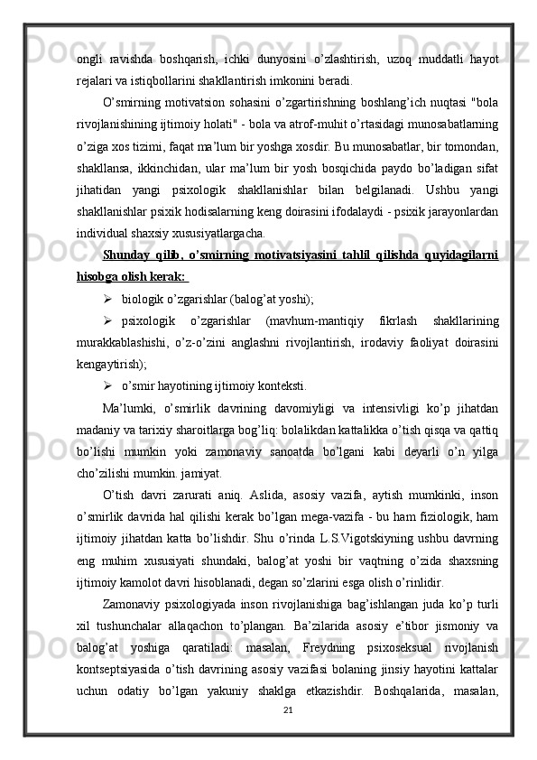 ongli   ravishda   boshqarish,   ichki   dunyosini   o’zlashtirish,   uzoq   muddatli   hayot
rejalari va istiqbollarini shakllantirish imkonini beradi. 
O’smirning   motivatsion   sohasini   o’zgartirishning   boshlang’ich   nuqtasi   "bola
rivojlanishining ijtimoiy holati" - bola va atrof-muhit o’rtasidagi munosabatlarning
o’ziga xos tizimi, faqat ma’lum bir yoshga xosdir. Bu munosabatlar, bir tomondan,
shakllansa,   ikkinchidan,   ular   ma’lum   bir   yosh   bosqichida   paydo   bo’ladigan   sifat
jihatidan   yangi   psixologik   shakllanishlar   bilan   belgilanadi.   Ushbu   yangi
shakllanishlar psixik hodisalarning keng doirasini ifodalaydi - psixik jarayonlardan
individual shaxsiy xususiyatlargacha. 
Shunday   qilib,   o’smirning   motivatsiyasini   tahlil   qilishda   quyidagilarni
hisobga olish kerak: 
 biologik o’zgarishlar (balog’at yoshi); 
 psixologik   o’zgarishlar   (mavhum-mantiqiy   fikrlash   shakllarining
murakkablashishi,   o’z-o’zini   anglashni   rivojlantirish,   irodaviy   faoliyat   doirasini
kengaytirish); 
 o’smir hayotining ijtimoiy konteksti. 
Ma’lumki,   o’smirlik   davrining   davomiyligi   va   intensivligi   ko’p   jihatdan
madaniy va tarixiy sharoitlarga bog’liq: bolalikdan kattalikka o’tish qisqa va qattiq
bo’lishi   mumkin   yoki   zamonaviy   sanoatda   bo’lgani   kabi   deyarli   o’n   yilga
cho’zilishi mumkin. jamiyat. 
O’tish   davri   zarurati   aniq.   Aslida,   asosiy   vazifa,   aytish   mumkinki,   inson
o’smirlik  davrida  hal   qilishi  kerak  bo’lgan  mega-vazifa  -  bu  ham  fiziologik, ham
ijtimoiy   jihatdan   katta   bo’lishdir.   Shu   o’rinda   L.S.Vigotskiyning   ushbu   davrning
eng   muhim   xususiyati   shundaki,   balog’at   yoshi   bir   vaqtning   o’zida   shaxsning
ijtimoiy kamolot davri hisoblanadi, degan so’zlarini esga olish o’rinlidir. 
Zamonaviy   psixologiyada   inson   rivojlanishiga   bag’ishlangan   juda   ko’p   turli
xil   tushunchalar   allaqachon   to’plangan.   Ba’zilarida   asosiy   e’tibor   jismoniy   va
balog’at   yoshiga   qaratiladi:   masalan,   Freydning   psixoseksual   rivojlanish
kontseptsiyasida   o’tish   davrining   asosiy   vazifasi   bolaning   jinsiy   hayotini   kattalar
uchun   odatiy   bo’lgan   yakuniy   shaklga   etkazishdir.   Boshqalarida,   masalan,
21
