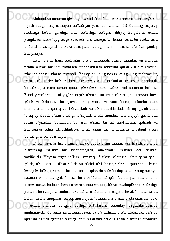 Muloqot va umuman ijtimoiy o’zaro ta’sir - bu o’smirlarning o’z shaxsiyligini
topish   istagi   aniq   namoyon   bo’ladigan   yana   bir   sohadir.   IS   Konning   majoziy
ifodasiga   ko’ra,   guruhga   a’zo   bo’lishga   bo’lgan   ehtiyoj   ko’pchilik   uchun
yengilmas suruv tuyg’usiga aylanadi:  ular  nafaqat bir kunni, balki bir soatni  ham
o’zlaridan   tashqarida   o’tkaza   olmaydilar   va   agar   ular   bo’lmasa,   o’z,   har   qanday
kompaniya. 
Inson   o’zini   faqat   boshqalar   bilan   muloqotda   bilishi   mumkin   va   shuning
uchun   o’smir   birinchi   navbatda   tengdoshlariga   murojaat   qiladi   -   u   o’z   shaxsini
izlashda   asosan   ularga   tayanadi.   Boshqalar   uning   uchun   ko’zguning   mohiyatidir,
unda   u   o’z   aksini   ko’radi,   boshqalar   uning   xatti-harakatiga   qanday   munosabatda
bo’lishini,   u   nima   uchun   qabul   qilinishini,   nima   uchun   rad   etilishini   ko’radi.
Bunday   ma’lumotlarni   yig’ish   orqali   o’smir   asta-sekin   o’zi   haqida   tasavvur   hosil
qiladi   va   kelajakda   bu   g’oyalar   ko’p   marta   va   yana   boshqa   odamlar   bilan
munosabatlar   orqali   qayta   tekshiriladi   va   takomillashtiriladi.   Biroq,   guruh   bilan
to’liq   qo’shilish   o’zini   bilishga   to’sqinlik   qilishi   mumkin.   Darhaqiqat,   guruh   oila
rolini   o’ynashni   boshlaydi,   bu   erda   o’smir   bir   xil   xavfsizlikni   qidiradi   va
kompaniya   bilan   identifikatsiya   qilish   unga   har   tomonlama   mustaqil   shaxs
bo’lishga imkon bermaydi. 
O’tish   davrida   hal   qilinishi   kerak   bo’lgan   eng   muhim   vazifalardan   biri   bu
o’smirning   ma’lum   bir   avtonomiyaga,   ota-onadan   mustaqillikka   erishish
vazifasidir.   Voyaga   etgan   bo’lish   -   mustaqil   fikrlash,   o’zingiz   uchun   qaror   qabul
qilish,   o’z-o’zini   tartibga   solish   va   o’zini   o’zi   boshqarishni   o’rganishdir.   Inson
kimgadir to’liq qaram bo’lsa, ota-ona, o’qituvchi yoki boshqa kattalarning hushyor
nazorati   va   homiyligida   bo’lsa,   bu   vazifalarni   hal   qilib   bo’lmaydi.   Shu   sababli,
o’smir uchun kattalar dunyosi unga ushbu mustaqillik va mustaqillikka erishishga
yordam   berishi   juda   muhim,   aks   holda   u   ularni   o’zi   engishi   kerak   bo’ladi   va   bu
holda nizolar muqarrar. Biroq, mustaqillik tushunchasi o’smirni ota-onasidan yoki
u   uchun   muhim   bo’lgan   boshqa   kattalardan   butunlay   begonalashtirishni
anglatmaydi. Ko’pgina  psixologlar  isyon  va  o’smirlarning o’z  oilalaridan  og’riqli
ajralishi haqida gapirish o’rniga, endi bu davrni ota-onalar va o’smirlar bir-birlari
25