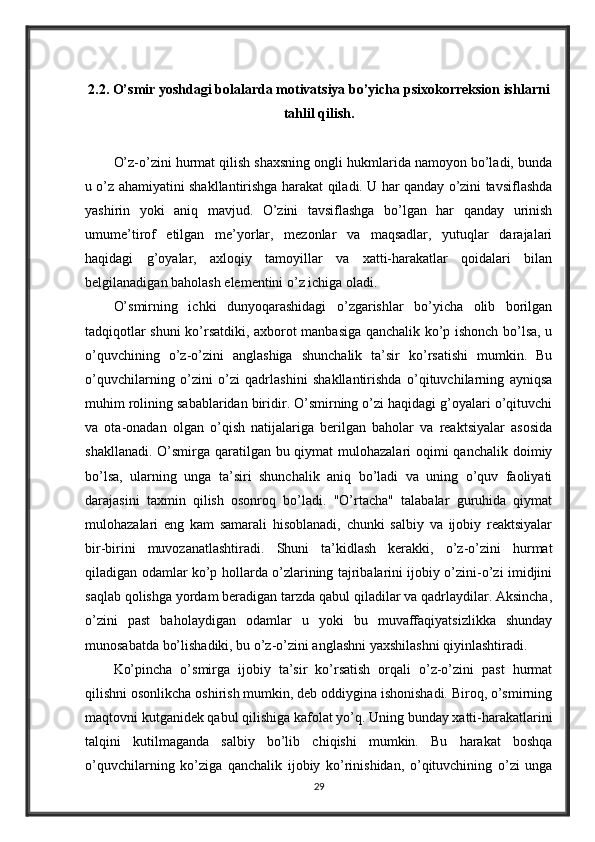 2.2. O’smir yoshdagi bolalarda motivatsiya bo’yicha psixokorreksion ishlarni
tahlil qilish.
O’z-o’zini hurmat qilish shaxsning ongli hukmlarida namoyon bo’ladi, bunda
u o’z ahamiyatini shakllantirishga harakat qiladi. U har qanday o’zini tavsiflashda
yashirin   yoki   aniq   mavjud.   O’zini   tavsiflashga   bo’lgan   har   qanday   urinish
umume’tirof   etilgan   me’yorlar,   mezonlar   va   maqsadlar,   yutuqlar   darajalari
haqidagi   g’oyalar,   axloqiy   tamoyillar   va   xatti-harakatlar   qoidalari   bilan
belgilanadigan baholash elementini o’z ichiga oladi. 
O’smirning   ichki   dunyoqarashidagi   o’zgarishlar   bo’yicha   olib   borilgan
tadqiqotlar shuni ko’rsatdiki, axborot manbasiga qanchalik ko’p ishonch bo’lsa, u
o’quvchining   o’z-o’zini   anglashiga   shunchalik   ta’sir   ko’rsatishi   mumkin.   Bu
o’quvchilarning   o’zini   o’zi   qadrlashini   shakllantirishda   o’qituvchilarning   ayniqsa
muhim rolining sabablaridan biridir. O’smirning o’zi haqidagi g’oyalari o’qituvchi
va   ota-onadan   olgan   o’qish   natijalariga   berilgan   baholar   va   reaktsiyalar   asosida
shakllanadi. O’smirga qaratilgan bu qiymat  mulohazalari  oqimi qanchalik doimiy
bo’lsa,   ularning   unga   ta’siri   shunchalik   aniq   bo’ladi   va   uning   o’quv   faoliyati
darajasini   taxmin   qilish   osonroq   bo’ladi.   "O’rtacha"   talabalar   guruhida   qiymat
mulohazalari   eng   kam   samarali   hisoblanadi,   chunki   salbiy   va   ijobiy   reaktsiyalar
bir-birini   muvozanatlashtiradi.   Shuni   ta’kidlash   kerakki,   o’z-o’zini   hurmat
qiladigan odamlar ko’p hollarda o’zlarining tajribalarini ijobiy o’zini-o’zi imidjini
saqlab qolishga yordam beradigan tarzda qabul qiladilar va qadrlaydilar. Aksincha,
o’zini   past   baholaydigan   odamlar   u   yoki   bu   muvaffaqiyatsizlikka   shunday
munosabatda bo’lishadiki, bu o’z-o’zini anglashni yaxshilashni qiyinlashtiradi. 
Ko’pincha   o’smirga   ijobiy   ta’sir   ko’rsatish   orqali   o’z-o’zini   past   hurmat
qilishni osonlikcha oshirish mumkin, deb oddiygina ishonishadi. Biroq, o’smirning
maqtovni kutganidek qabul qilishiga kafolat yo’q. Uning bunday xatti-harakatlarini
talqini   kutilmaganda   salbiy   bo’lib   chiqishi   mumkin.   Bu   harakat   boshqa
o’quvchilarning   ko’ziga   qanchalik   ijobiy   ko’rinishidan,   o’qituvchining   o’zi   unga
29