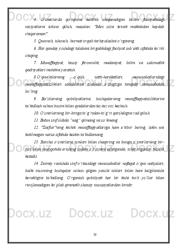 4.   O’smirlarda   qo’rquvni   keltirib   chiqaradigan   ta’lim   faoliyatidagi
vaziyatlarni   istisno   qilish,   masalan:   "Men   sizni   texnik   maktabdan   haydab
chiqaraman". 
5. Quvonch, ishonch, hurmat orqali tarbiyalashni o’rganing. 
6. Har qanday yoshdagi talabani birgalikdagi faoliyat sub’ekti sifatida ko’rib
chiqing. 
7.   Muvaffaqiyat,   hissiy   farovonlik,   madaniyat,   bilim   va   salomatlik
qadriyatlari muhitini yaratish. 
8.O’quvchilarning   o’qish,   xatti-harakatlari,   munosabatlaridagi
muvaffaqiyatsizliklari   sabablarini   izlashda   o’zingizga   tanqidiy   munosabatda
bo’ling. 
9.   Ba’zilarning   qobiliyatlarini,   boshqalarning   muvaffaqiyatsizliklarini
ta’kidlash uchun bosim bilan qoidalardan tez-tez voz kechish. 
10. O’smirlarning bir-biriga to’g’ridan-to’g’ri qarshiligini rad qilish. 
11. Butun sinf oldida “nag” qilmang va so’kmang. 
12.   "Zaiflar"ning   kichik   muvaffaqiyatlariga   ham   e’tibor   bering,   lekin   uni
kutilmagan narsa sifatida keskin ta’kidlamang. 
13.   Barcha   o’smirlarni   ismlari   bilan   chaqiring   va   bunga   o’smirlarning   bir-
biri bilan muloqotida erishing (odam o’z ismini eshitganda, ichki organlar tuzalib
ketadi). 
14.  Doimiy   ravishda   sinf   o’rtasidagi   munosabatlar   nafaqat   o’quv  natijalari,
balki   insonning   boshqalar   uchun   qilgan   yaxshi   ishlari   bilan   ham   belgilanishi
kerakligini   ta’kidlang.   O’rganish   qobiliyati   har   bir   kishi   turli   yo’llar   bilan
rivojlanadigan ko’plab qimmatli shaxsiy xususiyatlardan biridir. 
32