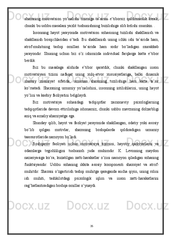 shaxsning   motivatsion   yo’nalishi   tizimiga   ta’sirini   e’tiborsiz   qoldirmaslik   kerak,
chunki bu ushbu masalani yaxlit tushunishning buzilishiga olib kelishi mumkin. .
Insonning   hayot   jarayonida   motivatsion   sohasining   tuzilishi   shakllanish   va
shakllanish   bosqichlaridan   o’tadi.   Bu   shakllanish   uning   ichki   ishi   ta’sirida   ham,
atrof-muhitning   tashqi   omillari   ta’sirida   ham   sodir   bo’ladigan   murakkab
jarayondir.   Shuning   uchun   biz   o’z   ishimizda   individual   farqlarga   katta   e’tibor
berdik.
Biz   bu   masalaga   alohida   e’tibor   qaratdik,   chunki   shakllangan   inson
motivatsiyasi   tizimi   nafaqat   uning   xulq-atvor   xususiyatlariga,   balki   dinamik
shaxsiy   xususiyat   sifatida,   umuman   shaxsning   tuzilishiga   ham   katta   ta’sir
ko’rsatadi.   Shaxsning   umumiy   yo’nalishini,   insonning   intilishlarini,   uning   hayot
yo’lini va kasbiy faoliyatini belgilaydi.
Biz   motivatsiya   sohasidagi   tadqiqotlar   zamonaviy   psixologlarning
tadqiqotlarida davom ettirilishiga ishonamiz, chunki ushbu mavzuning dolzarbligi
aniq va amaliy ahamiyatga ega.
Shunday   qilib,   hayot   va   faoliyat   jarayonida   shakllangan,   odatiy   yoki   asosiy
bo’lib   qolgan   motivlar,   shaxsning   boshqalarda   qoldiradigan   umumiy
taassurotlarida namoyon bo’ladi.
Boshqaruv   faoliyati   uchun   motivatsiya   tizimini,   hayotiy   qadriyatlarni   va
odamlarga   tegishliligini   tushunish   juda   muhimdir.   K.   Levinning   maydon
nazariyasiga ko’ra, kuzatilgan xatti-harakatlar o’zini namoyon qiladigan sohaning
funktsiyasidir.   Ushbu   sohaning   ikkita   asosiy   komponenti   shaxsiyat   va   atrof-
muhitdir. Shaxsni  o’zgartirish tashqi  muhitga qaraganda ancha qiyin, uning rolini
ish   muhiti,   tashkilotdagi   psixologik   iqlim   va   inson   xatti-harakatlarini
rag’batlantiradigan boshqa omillar o’ynaydi.
35 