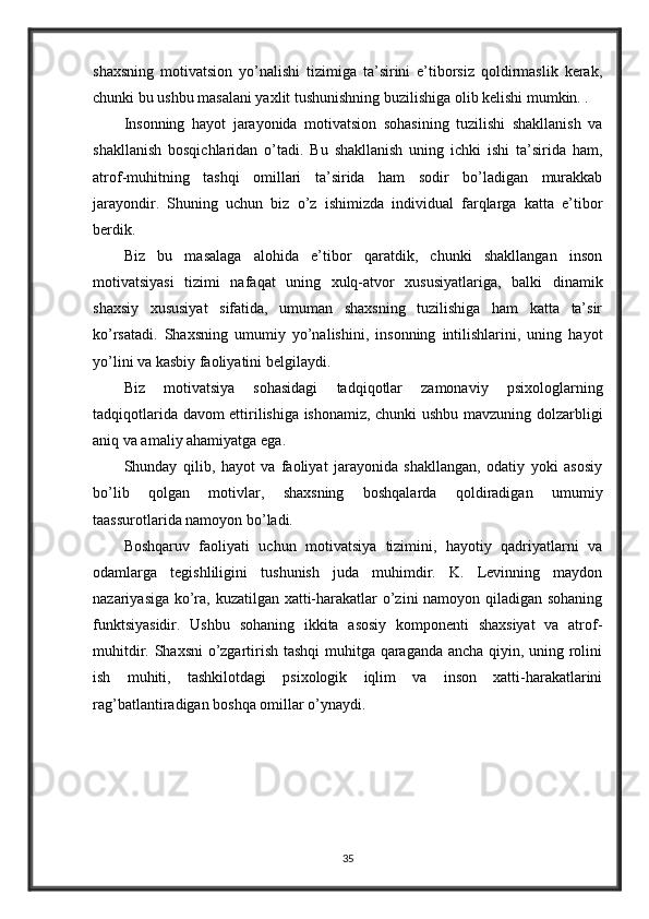 shaxsning   motivatsion   yo’nalishi   tizimiga   ta’sirini   e’tiborsiz   qoldirmaslik   kerak,
chunki bu ushbu masalani yaxlit tushunishning buzilishiga olib kelishi mumkin. .
Insonning   hayot   jarayonida   motivatsion   sohasining   tuzilishi   shakllanish   va
shakllanish   bosqichlaridan   o’tadi.   Bu   shakllanish   uning   ichki   ishi   ta’sirida   ham,
atrof-muhitning   tashqi   omillari   ta’sirida   ham   sodir   bo’ladigan   murakkab
jarayondir.   Shuning   uchun   biz   o’z   ishimizda   individual   farqlarga   katta   e’tibor
berdik.
Biz   bu   masalaga   alohida   e’tibor   qaratdik,   chunki   shakllangan   inson
motivatsiyasi   tizimi   nafaqat   uning   xulq-atvor   xususiyatlariga,   balki   dinamik
shaxsiy   xususiyat   sifatida,   umuman   shaxsning   tuzilishiga   ham   katta   ta’sir
ko’rsatadi.   Shaxsning   umumiy   yo’nalishini,   insonning   intilishlarini,   uning   hayot
yo’lini va kasbiy faoliyatini belgilaydi.
Biz   motivatsiya   sohasidagi   tadqiqotlar   zamonaviy   psixologlarning
tadqiqotlarida davom ettirilishiga ishonamiz, chunki ushbu mavzuning dolzarbligi
aniq va amaliy ahamiyatga ega.
Shunday   qilib,   hayot   va   faoliyat   jarayonida   shakllangan,   odatiy   yoki   asosiy
bo’lib   qolgan   motivlar,   shaxsning   boshqalarda   qoldiradigan   umumiy
taassurotlarida namoyon bo’ladi.
Boshqaruv   faoliyati   uchun   motivatsiya   tizimini,   hayotiy   qadriyatlarni   va
odamlarga   tegishliligini   tushunish   juda   muhimdir.   K.   Levinning   maydon
nazariyasiga ko’ra, kuzatilgan xatti-harakatlar o’zini namoyon qiladigan sohaning
funktsiyasidir.   Ushbu   sohaning   ikkita   asosiy   komponenti   shaxsiyat   va   atrof-
muhitdir. Shaxsni  o’zgartirish tashqi  muhitga qaraganda ancha qiyin, uning rolini
ish   muhiti,   tashkilotdagi   psixologik   iqlim   va   inson   xatti-harakatlarini
rag’batlantiradigan boshqa omillar o’ynaydi.
35