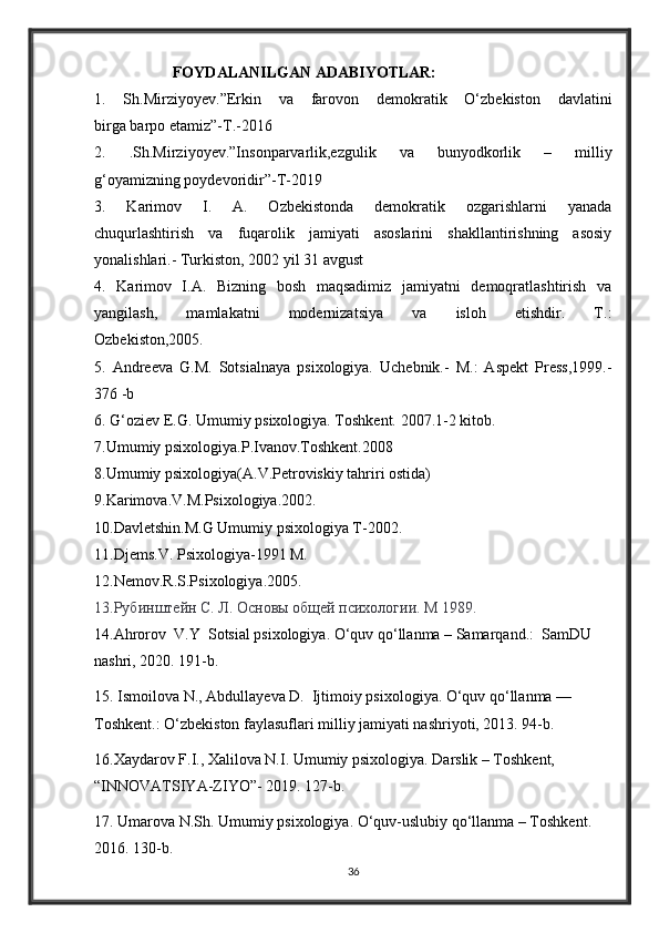 FOYDALANILGAN ADABIYOTLAR:  
1.   Sh.Mirziyoyev.”Erkin   va   farovon   demokratik   O‘zbekiston   davlatini
birga barpo etamiz”-T.-2016
2.   .Sh.Mirziyoyev.”Insonparvarlik,ezgulik   va   bunyodkorlik   –   milliy
g‘oyamizning poydevoridir”-T-2019
3.   Karimov   I.   A.   Ozbekistonda   demokratik   ozgarishlarni   yanada
chuqurlashtirish   va   fuqarolik   jamiyati   asoslarini   shakllantirishning   asosiy
yonalishlari.- Turkiston, 2002 yil 31 avgust
4.   Karimov   I.A.   Bizning   bosh   maqsadimiz   jamiyatni   demoqratlashtirish   va
yangilash,   mamlakatni   modernizatsiya   va   isloh   etishdir.   T.:
Ozbekiston,2005.
5.   Andreeva   G.M.   Sotsialnaya   psixologiya.   Uchebnik.-   M.:   Aspekt   Press,1999.-
376 -b
6. G‘oziev E.G. Umumiy psixologiya. Toshkent. 2007.1-2 kitob.
7.Umumiy psixologiya.P.Ivanov.Toshkent.2008
8.Umumiy psixologiya(A.V.Petroviskiy tahriri ostida)
9.Karimova.V.M.Psixologiya.2002.
10.Davletshin.M.G Umumiy psixologiya T-2002.
11.Djems.V. Psixologiya-1991 M.
12.Nemov.R.S.Psixologiya.2005.
13.Рубинштейн С. Л. Основы общей психологии. М  1989.
14.Ahrorov  V.Y  Sotsial psixologiya. O‘quv qo‘llanma – Samarqand.:  SamDU 
nashri, 2020. 191-b.
15. Ismoilova N., Abdullayeva D.  Ijtimoiy psixologiya. O‘quv qo‘llanma — 
Toshkent.: O‘zbekiston faylasuflari milliy jamiyati nashriyoti, 2013. 94-b.
16.Xaydarov F.I., Xalilova N.I. Umumiy psixologiya. Darslik – Toshkent, 
“INNOVATSIYA-ZIYO”- 2019. 127-b.
17. Umarova N.Sh. Umumiy psixologiya. O‘quv-uslubiy qo‘llanma – Toshkent. 
2016. 130- b .
36 