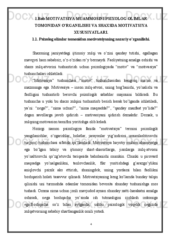 1.Bob MOTIVATSIYA MUAMMOSINI PSIXOLOG OLIMLAR
TOMONIDAN O’RGANILISHI VA SHAXSDA MOTIVATSIYA
XUSUSIYATLARI.
1.1. Psixolog olimlar tomonidan motivatsiyaning nazariy o’rganilishi.
Shaxsning   jamiyatdagi   ijtimoiy   xulqi   va   o’zini   qanday   tutishi,   egallagan
mavqyei ham sababsiz, o’z-o’zidan ro’y bermaydi. Faoliyatning amalga oshishi va
shaxs   xulq-atvorini   tushuntirish   uchun   psixologiyada   “motiv”   va   “motivasiya”
tushunchalari ishlatiladi.
“Motivasiya”   tushunchasi   “motiv”   tushunchasidan   kengroq   ma’no   va
mazmunga   ega.   Motivasiya   –   inson   xulq-atvori,   uning   bog’lanishi,   yo’nalishi   va
faolligini   tushuntirib   beruvchi   psixologik   sabablar   majmuini   bildiradi.   Bu
tushuncha   u   yoki   bu   shaxs   xulqini   tushuntirib   berish   kerak   bo’lganda   ishlatiladi,
ya’ni:   “nega?”,   “nima   uchun?”,   “nima   maqsadda?”,   “qanday   manfaat   yo’lida?”
degan   savollarga   javob   qidirish   –   motivasiyani   qidirish   demakdir.   Demak,   u
xulqning motivasion tasnifini yoritishga olib keladi.
Hozirgi   zamon   psixologiya   fanida   “motivatsiya”   termini   psixologik
yangilanishlar,   o’zgarishlar,   holatlar,   jarayonlar   yig’indisini   umumlashtiruvchi
tur(jins) tushunchasi  sifatida qo’llaniladi. Motivatsiya hayotiy muhim  ahamiyatga
ega   bo’lgan   tabiiy   va   ijtimoiy   shart-sharoitlarga,   jismlarga   xulq-atvorni
yo’naltiruvchi   qo’zg’atuvchi   tariqasida   baholanishi   mumkin.   Chunki   u   pirovard
maqsadga   yo’nalganlikni,   tanlovchanlik,   fikr   yuritishdagi   g’arazgo’ylikni
aniqlovchi   psixik   aks   ettirish,   shuningdek,   uning   yordami   bilan   faollikni
boshqarish holati tasavvur qilinadi. Motivatsiyaning keng ko’lamda bunday talqin
qilinishi   uni   turmushda   odamlar   tomonidan   bevosita   shunday   tushunishga   mos
tushadi. Omma nima uchun jonli mavjudod aynan shunday xatti-harakatni amalga
oshiradi,   nega   boshqacha   yo’sinda   ish   tutmasligini   izohlash   imkoniga
ega.Boshqacha   so’z   bilan   aytganda,   ushbu   psixologik   voqelik   negizida
xulqatvorning sababiy shartlanganlik omili yotadi.
4 