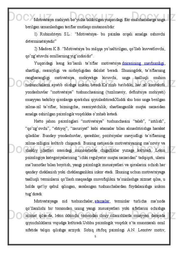 Motivatsiya mahiyati bo’yicha bildirilgan yuqoridagi fikr-mulohazalarga unga
berilgan umumlashgan tariflar mutlaqo mutanosibdir:
1)   Rubinshteyn   S.L.:   “Motivatsiya-   bu   psixika   orqali   amalga   oshuvchi
determinatsiyadir”
2) Madsen K.B. “Motivatsiya bu xulqqa yo’naltirilgan, qo’llab kuvvatlovchi,
qo’zg’atuvchi omillarning yig’indisidir”. 
Yuqoridagi   keng   ko’lamli   ta’riflar   motivatsiya   doirasining   mavhumligi ,
shartligi,   rasmiyligi   va   nisbiyligidan   dalolat   beradi.   Shuningdek,   ta’riflarning
rangbarangligi   motivatsiya   mohiyatiga   kiruvchi,   unga   taalluqli   muhim
tushunchalarni   ajratib   olishga   imkon   beradi.Ko’rinib   turibdiki,   har   xil   kontekstli
yondashuvlar   “motivatsiya”   tushunchasining   (tuzilmaviy,   definitsiya   mohiyati)
muayyan tarkibiy qismlarga ajratishni qiyinlashtiradiXuddi shu bois unga berilgan
xilma-xil   ta’riflar,   bizningcha,   rasmiyatchilik,   shartlanganlik   nuqtai   nazaridan
amalga oshirilgan psixologik voqelikka o’xshab ketadi.
Hatto   jahon   psixologlari   “motivatsiya”   tushunchasini   “talab”,   “intilish”,
“qo’zg’ovchi”,   “ehtiyoj”,   “zaruriyat”   kabi   atamalar   bilan   almashtirishga   harakat
qiladilar.   Bunday   yondashuvlar,   qarashlar,   pozitsiyalar   mavjudligi   ta’riflarning
xilma-xilligini   keltirib   chiqaradi.   Buning   natijasida   motivatsiyaning   ma’noviy   va
shakliy   jihatlari   orasidagi   munosabatda   chigalliklar   yuzaga   keltiradi.   Lekin
psixologiya kategoriyalarining “ichki regulyator nuqtai nazaridan” tadqiqoti, ularni
ma’lumotlar bilan boyitish, yangi psixologik xususiyatlari va qirralarini ochish har
qanday cheklanish yoki cheklanganlikni inkor etadi. Shuning uchun motivatsiyaga
taalluqli terminlarni qo’llash maqsadga muvofiqlikni ta’minlashga xizmat qilsa, u
holda   qat’iy   qabul   qilingan,   saralangan   tushunchalardan   foydalanishga   imkon
tug’diradi.
Motivatsiyaga   oid   tushunchalar,   atamalar ,   terminlar   turlicha   ma’noda
qo’llanilishi   bir   tomondan   uning   yangi   xususiyatlari   yoki   sifatlarini   ochishga
xizmat   qilsa-da,   lekin   ikkinchi   tomondan   ilmiy   izlanishlarda   muayyan   darajada
qiyinchiliklarni   vujudga   keltiradi.Ushbu   psixologik   voqelik   o’ta   munozarali   omil
sifatida   talqin   qilishga   arziydi.   Sobiq   ittifoq   psixologi   A.N.   Leontev   motiv,
5 