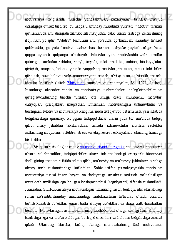 motivatsiya   to’g’risida   turlicha   yondashuvlar,   nazariyalar,   ta’riflar   mavjud
ekanligiga e’tiroz bildirib, bu haqda u shunday mulohaza yuritadi: “Motiv” termini
qo’llanishida shu darajada xilmaxillik mavjudki, balki ularni tartibga keltirishning
iloji   ham   yo’qdir.   “Motiv”   terminini   shu   yo’sinda   qo’llanilishi   shunday   ta’sirot
qoldiradiki,   go’yoki   “motiv”   tushunchasi   turlicha   ashyolar   joylashtirilgan   katta
qopga   aylanib   qolganga   o’xshaydi.   Motivlar   yoki   motivlashtiruvchi   omillar
qatoriga,   jumladan   ishtaha,   mayl,   impuls,   odat,   malaka,   xohish,   his-tuyg’ular,
qiziqish,   maqsad,   hattoki   yanada   yaqqolroq   motivlar,   masalan,   elektr   toki   bilan
qitiqlash,   huzr-halovat   yoki   mamnuniyatni   sezish,   o’ziga   bino   qo’yishlik,   maosh,
ideallar   kiritiladi   (kitob:   Ehtiyojlar ,   motivlar   va   emotsiyalar,   M.,   1971,   14-bet).
Insonlarga   aloqador   motiv   va   motivatsiya   tushunchalari   qo’zg’atuvchilar   va
qo’zg’ovchilarning   barcha   turlarini   o’z   ichiga   oladi,   chunonchi,   motivlar,
ehtiyojlar,   qiziqishlar,   maqsadlar,   intilishlar,   motivlashgan   ustanovkalar   va
boshqalar. Motiv va motivatsiya keng ma’noda xulq-atvor determinatsiyasi sifatida
belgilanishiga   qaramay,   ko’pgina   tadqiqotchilar   ularni   juda   tor   ma’noda   tadqiq
qilib,   ilmiy   jihatdan   tekshiradilar,   hattoki   izlanuvchilar   shartsiz   reflektor
aktlarining miqdorini, affektiv, stress va ekspressiv reaksiyalarni ularning tizimiga
kiritadilar.
Bir qator psixologlar motiv   va motivatsiyani energetik ; ma’noviy tomonlarini
o’zaro   solishtiradilar,   tadqiqotchilar   ularni   tub   ma’nodagi   energetik   bioquvvat
faolligining manbai sifatida talqin qilib, ma’noviy va ma’naviy jabhalarni hisobga
olmay   turib   tushuntirishga   intiladilar.   Sobiq   ittifoq   psixologiyasida   motiv   va
motivatsiya   tizimi   inson   hayoti   va   faoliyatiga   uzluksiz   ravishda   yo’naltirilgan
murakkab tuzilishga ega bo’lgan boshqaruvchisi (regulyatori) sifatida tushuniladi.
Jumladan, S.L.Rubinshteyn motivlashgan tizimning inson borliqni aks ettirishdagi
rolini   ko’rsatib,shunday   mazmundagi   mulohazalarni   ta’kidlab   o’tadi:   birinchi
bo’lib   kuzatish   ob’ektlari   emas,   balki   ehtiyoj   ob’ektlari   va   shaxs   xatti-harakatlari
beriladi. Motivlashgan ustanovkalarning faollikka oid o’ziga xosligi ham shunday
tuzilishga ega va u o’zi xohlagan borliq elementlari va holatini belgilashga xizmat
qiladi.   Ularning   fikricha,   tashqi   olamga   munosabatning   faol   motivatsion
6 