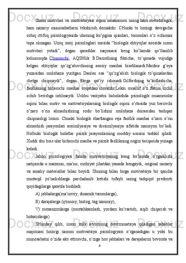 Shaxs   motivlari   va   motivatsiyasi   oqimi   muammosi   uning   ham   metodologik,
ham   nazariy   munosabatlarni   tekshirish   demakdir.   CHunki   to   hozirgi   davrgacha
sobiq   ittifoq   psixologiyasida   ularning   ko’pgina   qismlari,   tomonlari   o’z   echimini
topa   olmagan.   Uzoq   xorij   psixologlari   orasida   “biologik   ehtiyojlar   asosida   inson
motivlari   yotadi”,   degan   qarashlar   majmuasi   keng   ko’lamda   qo’llanilib
kelinmoqda.   Chunonchi ,   AQSHlik   B.Damellning   fikricha,   to’qimada   vujudga
kelgan   ehtiyojlar   qo’zg’atuvchining   asosiy   manbai   hisoblanadi.Mazkur   g’oya
yuzasidan   mulohaza   yuritgan   Danlen   esa   “qo’zg’alish   biologik   to’qimalardan
chetga   chiqmaydi”,   degan   fikrga   qat’iy   ishonadi.Gilfordning   ta’kidlashicha,
faollikning   birlamchi   manbai   ovqatdan   iboratdir.Lekin   muallif   o’z   fikrini   izchil
ochib   berishga   intilmaydi.   Ushbu   vaziyatni   baholashda   psixologik   muammolar
oqimi   bilan   motiv   va   motivatsiyalarning   biologik   oqimi   o’rtasida   yuz   beruvchi
o’zaro   o’rin   almashishning   sodir   bo’lishini   mulohaza   doirasidan   tashqari
chiqmasligi   lozim.   Chunki   biologik   shartlangan   reja   faollik   manbai   o’zaro   o’rin
almashish   jarayonlari   assimilyasiya   va   dissimilyasiya   sifatida   namoyon   bo’ladi.
Holbuki   biologik   holatlar   psixik   jarayonlarning   moddiy   asosini   tashkil   qiladi.
Xuddi shu bois ular birlamchi manba va psixik faollikning negizi tariqasida yuzaga
keladi.
Jahon   psixologiyasi   fanida   motivatsiyaning   keng   ko’lamda   o’rganilishi
natijasida   u   mazmun,   ma’no,   mohiyat   jihatdan   yanada   kengaydi,   original   nazariy
va   amaliy   materiallar   bilan   boyidi.   Shuning   bilan   birga   motivatsiya   bir   qancha
mustaqil   yo’nalishlarga   parchalanib   ketishi   tufayli   uning   tadqiqot   predmeti
quyidagilarga qaratila boshladi: 
A) jabhalarga(ma’noviy, dinamik tomonlarga), 
B) darajalarga (ijtimoiy, biolog, tag zaminiy), 
V)   mexanizmlarga   (mustahkamlash,   yordam   ko’rsatish,   siqib   chiqarish   va
hokazolarga). 
SHunday   qilib,   inson   xulk   atvorining   determinatsiya   qiladigan   sabablar
majmuasi   hozirgi   zamon   motivatsiya   psixologiyasi   o’rganadigan   u   yoki   bu
munosabatni o’zida aks ettiruvchi, o’ziga hos jabhalari va darajalarini bevosita va
8 