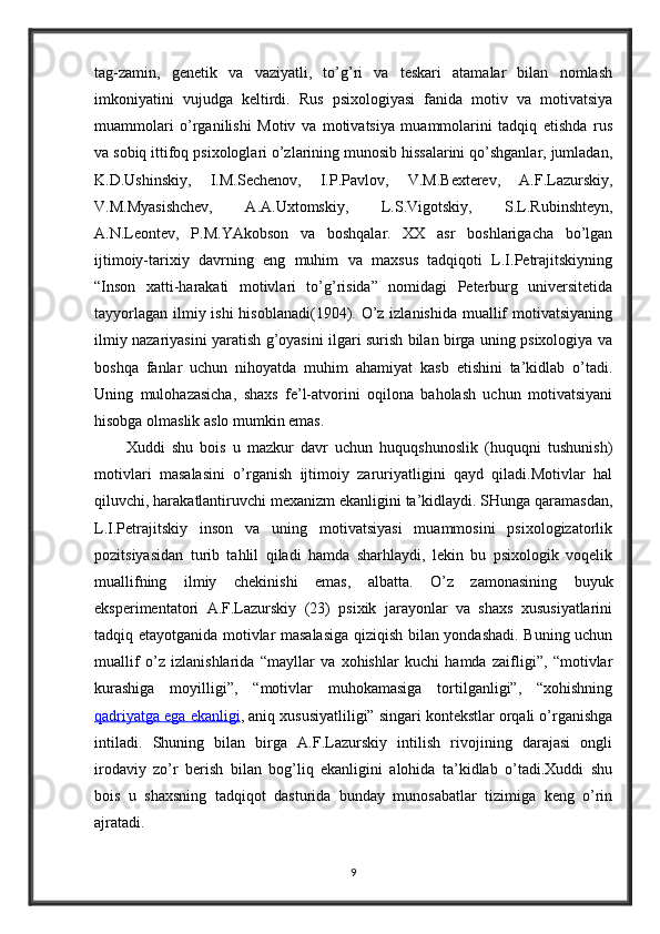 tag-zamin,   genetik   va   vaziyatli,   to’g’ri   va   teskari   atamalar   bilan   nomlash
imkoniyatini   vujudga   keltirdi.   Rus   psixologiyasi   fanida   motiv   va   motivatsiya
muammolari   o’rganilishi   Motiv   va   motivatsiya   muammolarini   tadqiq   etishda   rus
va sobiq ittifoq psixologlari o’zlarining munosib hissalarini qo’shganlar, jumladan,
K.D.Ushinskiy,   I.M.Sechenov,   I.P.Pavlov,   V.M.Bexterev,   A.F.Lazurskiy,
V.M.Myasishchev,   A.A.Uxtomskiy,   L.S.Vigotskiy,   S.L.Rubinshteyn,
A.N.Leontev,   P.M.YAkobson   va   boshqalar.   XX   asr   boshlarigacha   bo’lgan
ijtimoiy-tarixiy   davrning   eng   muhim   va   maxsus   tadqiqoti   L.I.Petrajitskiyning
“Inson   xatti-harakati   motivlari   to’g’risida”   nomidagi   Peterburg   universitetida
tayyorlagan ilmiy ishi  hisoblanadi(1904). O’z izlanishida muallif  motivatsiyaning
ilmiy nazariyasini yaratish g’oyasini ilgari surish bilan birga uning psixologiya va
boshqa   fanlar   uchun   nihoyatda   muhim   ahamiyat   kasb   etishini   ta’kidlab   o’tadi.
Uning   mulohazasicha,   shaxs   fe’l-atvorini   oqilona   baholash   uchun   motivatsiyani
hisobga olmaslik aslo mumkin emas.
Xuddi   shu   bois   u   mazkur   davr   uchun   huquqshunoslik   (huquqni   tushunish)
motivlari   masalasini   o’rganish   ijtimoiy   zaruriyatligini   qayd   qiladi.Motivlar   hal
qiluvchi, harakatlantiruvchi mexanizm ekanligini ta’kidlaydi. SHunga qaramasdan,
L.I.Petrajitskiy   inson   va   uning   motivatsiyasi   muammosini   psixologizatorlik
pozitsiyasidan   turib   tahlil   qiladi   hamda   sharhlaydi,   lekin   bu   psixologik   voqelik
muallifning   ilmiy   chekinishi   emas,   albatta.   O’z   zamonasining   buyuk
eksperimentatori   A.F.Lazurskiy   (23)   psixik   jarayonlar   va   shaxs   xususiyatlarini
tadqiq etayotganida motivlar masalasiga qiziqish bilan yondashadi. Buning uchun
muallif   o’z   izlanishlarida   “mayllar   va   xohishlar   kuchi   hamda   zaifligi”,   “motivlar
kurashiga   moyilligi”,   “motivlar   muhokamasiga   tortilganligi”,   “xohishning
qadriyatga ega ekanligi , aniq xususiyatliligi” singari kontekstlar orqali o’rganishga
intiladi.   Shuning   bilan   birga   A.F.Lazurskiy   intilish   rivojining   darajasi   ongli
irodaviy   zo’r   berish   bilan   bog’liq   ekanligini   alohida   ta’kidlab   o’tadi.Xuddi   shu
bois   u   shaxsning   tadqiqot   dasturida   bunday   munosabatlar   tizimiga   keng   o’rin
ajratadi.
9