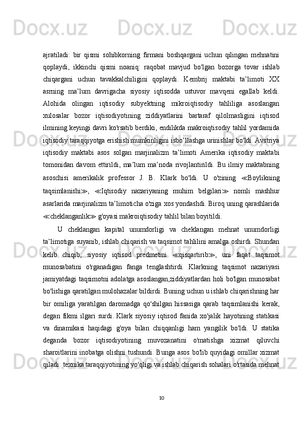 ajratiladi:   bir   qismi   sohibkorning   firmani   boshqargani   uchun   qilingan   mehnatini
qoplaydi,   ikkinchi   qismi   noaniq:   raqobat   mavjud   bo'lgan   bozorga   tovar   ishlab
chiqargani   uchun   tavakkalchiligini   qoplaydi.   Kembrij   maktabi   ta’limoti   XX
asrning   ma’lum   davrigacha   siyosiy   iqtisodda   ustuvor   mavqeni   egallab   keldi.
Alohida   olingan   iqtisodiy   subyektning   mikroiqtisodiy   tahliliga   asoslangan
xulosalar   bozor   iqtisodiyotining   ziddiyatlarini   bartaraf   qilolmasligini   iqtisod
ilmining keyingi davri ko'rsatib berdiki, endilikda makroiqtisodiy tahlil yordamida
iqtisodiy taraqqiyotga erishish mumkinligini isbo’llashga urinishlar bo'ldi. Avstriya
iqtisodiy   maktabi   asos   solgan   marjinalizm   ta’limoti   Amerika   iqtisodiy   maktabi
tomonidan   davom   ettirildi,   ma’lum   ma’noda   rivojlantirildi.   Bu   ilmiy   maktabning
asoschisi   amerikalik   professor   J.   B.   Klark   bo'ldi.   U   o'zining   ≪ Boylikning
taqsimlanishi ≫ ,   ≪ Iqtisodiy   nazariyaning   muhim   belgilari ≫   nomli   mashhur
asarlarida marjinalizm ta’limoticha o'ziga xos yondashdi. Biroq uning qarashlarida
≪ cheklanganlik ≫  g'oyasi makroiqtisodiy tahlil bilan boyitildi. 
U   cheklangan   kapital   unumdorligi   va   cheklangan   mehnat   unumdorligi
ta’limotiga suyanib, ishlab chiqarish va taqsimot tahlilini amalga oshirdi. Shundan
kelib   chiqib,   siyosiy   iqtisod   predmetini   ≪ qisqartirib ≫ ,   uni   faqat   taqsimot
munosabatini   o'rganadigan   fanga   tenglashtirdi.   Klarkning   taqsimot   nazariyasi
jamiyatdagi taqsimotni adolatga asoslangan,ziddiyatlardan holi bo'lgan munosabat
bo'lishiga qaratilgan mulohazalar bildirdi. Buning uchun u ishlab chiqarishning har
bir   omiliga   yaratilgan   daromadga   qo'shilgan   hissasiga   qarab   taqsimlanishi   kerak,
degan   fikmi   ilgari   surdi.   Klark   siyosiy   iqtisod   fanida   xo'jalik   hayotining   statikasi
va   dinamikasi   haqidagi   g'oya   bilan   chiqqanligi   ham   yangilik   bo'ldi.   U   statika
deganda   bozor   iqtisodiyotining   muvozanatini   o'matishga   xizmat   qiluvchi
sharoitlarini inobatga olishni  tushundi. Bunga asos bo'lib quyidagi omillar xizmat
qiladi: texnika taraqqiyotining yo'qligi va ishlab chiqarish sohalari o'rtasida mehnat
10 