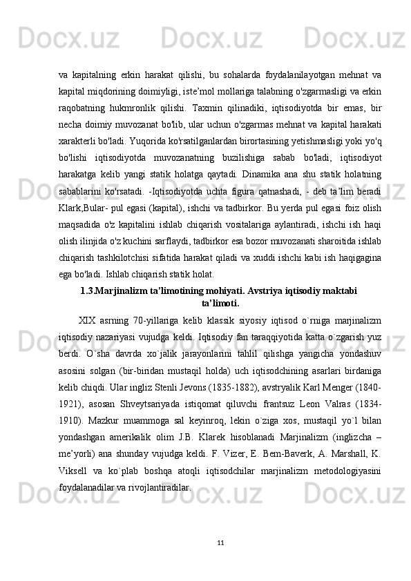 va   kapitalning   erkin   harakat   qilishi,   bu   sohalarda   foydalanilayotgan   mehnat   va
kapital miqdorining doimiyligi, iste’mol mollariga talabning o'zgarmasligi va erkin
raqobatning   hukmronlik   qilishi.   Taxmin   qilinadiki,   iqtisodiyotda   bir   emas,   bir
necha  doimiy muvozanat   bo'lib, ular   uchun o'zgarmas   mehnat  va  kapital  harakati
xarakterli bo'ladi. Yuqorida ko'rsatilganlardan birortasining yetishmasligi yoki yo'q
bo'lishi   iqtisodiyotda   muvozanatning   buzilishiga   sabab   bo'ladi,   iqtisodiyot
harakatga   kelib   yangi   statik   holatga   qaytadi.   Dinamika   ana   shu   statik   holatning
sabablarini   ko'rsatadi.   -Iqtisodiyotda   uchta   figura   qatnashadi,   -   deb   ta’lim   beradi
Klark,Bular- pul egasi (kapital), ishchi va tadbirkor. Bu yerda pul egasi foiz olish
maqsadida   o'z   kapitalini   ishlab   chiqarish   vositalariga   aylantiradi,   ishchi   ish   haqi
olish ilinjida o'z kuchini sarflaydi, tadbirkor esa bozor muvozanati sharoitida ishlab
chiqarish tashkilotchisi  sifatida harakat qiladi va xuddi ishchi  kabi ish haqigagina
ega bo'ladi. Ishlab chiqarish statik holat.
1.3.Marjinalizm ta’limotining mohiyati. Avstriya iqtisodiy maktabi 
ta’limoti.
XIX   asrning   70-yillariga   kelib   klassik   siyosiy   iqtisod   o`rniga   marjinalizm
iqtisodiy nazariyasi  vujudga  keldi. Iqtisodiy fan taraqqiyotida katta o`zgarish yuz
berdi.   O`sha   davrda   xo`jalik   jarayonlarini   tahlil   qilishga   yangicha   yondashuv
asosini   solgan   (bir-biridan   mustaqil   holda)   uch   iqtisodchining   asarlari   birdaniga
kelib chiqdi. Ular ingliz Stenli Jevons (1835-1882), avstryalik Karl Menger (1840-
1921),   asosan   Shveytsariyada   istiqomat   qiluvchi   frantsuz   Leon   Valras   (1834-
1910).   Mazkur   muammoga   sal   keyinroq,   lekin   o`ziga   xos,   mustaqil   yo`l   bilan
yondashgan   amerikalik   olim   J.B.   Klarek   hisoblanadi   Marjinalizm   (inglizcha   –
me’yorli)   ana   shunday   vujudga   keldi.   F.   Vizer,   E.   Bem-Baverk,   A.   Marshall,   K.
Viksell   va   ko`plab   boshqa   atoqli   iqtisodchilar   marjinalizm   metodologiyasini
foydalanadilar va rivojlantiradilar.
11 