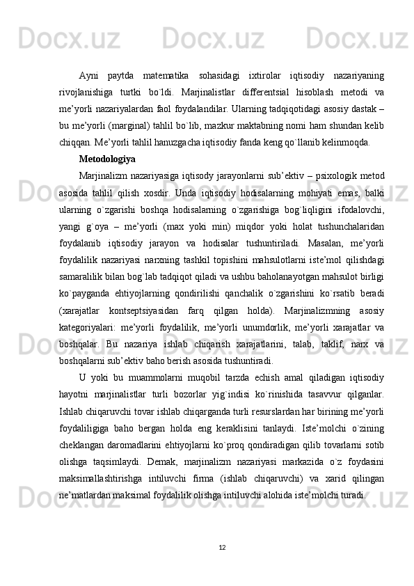 Ayni   paytda   matematika   sohasidagi   ixtirolar   iqtisodiy   nazariyaning
rivojlanishiga   turtki   bo`ldi.   Marjinalistlar   differentsial   hisoblash   metodi   va
me’yorli nazariyalardan faol foydalandilar. Ularning tadqiqotidagi asosiy dastak –
bu me’yorli (marginal) tahlil bo`lib, mazkur maktabning nomi ham shundan kelib
chiqqan. Me’yorli tahlil hanuzgacha iqtisodiy fanda keng qo`llanib kelinmoqda.
Metodologiya
Marjinalizm  nazariyasiga  iqtisody  jarayonlarni  sub’ektiv – psixologik  metod
asosida   tahlil   qilish   xosdir.   Unda   iqtisodiy   hodisalarning   mohiyati   emas,   balki
ularning   o`zgarishi   boshqa   hodisalarning   o`zgarishiga   bog`liqligini   ifodalovchi,
yangi   g`oya   –   me’yorli   (max   yoki   min)   miqdor   yoki   holat   tushunchalaridan
foydalanib   iqtisodiy   jarayon   va   hodisalar   tushuntiriladi.   Masalan,   me’yorli
foydalilik   nazariyasi   narxning   tashkil   topishini   mahsulotlarni   iste’mol   qilishdagi
samaralilik bilan bog`lab tadqiqot qiladi va ushbu baholanayotgan mahsulot birligi
ko`payganda   ehtiyojlarning   qondirilishi   qanchalik   o`zgarishini   ko`rsatib   beradi
(xarajatlar   kontseptsiyasidan   farq   qilgan   holda).   Marjinalizmning   asosiy
kategoriyalari:   me’yorli   foydalilik,   me’yorli   unumdorlik,   me’yorli   xarajatlar   va
boshqalar.   Bu   nazariya   ishlab   chiqarish   xarajatlarini,   talab,   taklif,   narx   va
boshqalarni sub’ektiv baho berish asosida tushuntiradi.
U   yoki   bu   muammolarni   muqobil   tarzda   echish   amal   qiladigan   iqtisodiy
hayotni   marjinalistlar   turli   bozorlar   yig`indisi   ko`rinishida   tasavvur   qilganlar.
Ishlab chiqaruvchi tovar ishlab chiqarganda turli resurslardan har birining me’yorli
foydaliligiga   baho   bergan   holda   eng   keraklisini   tanlaydi.   Iste’molchi   o`zining
cheklangan   daromadlarini   ehtiyojlarni   ko`proq  qondiradigan   qilib   tovarlarni   sotib
olishga   taqsimlaydi.   Demak,   marjinalizm   nazariyasi   markazida   o`z   foydasini
maksimallashtirishga   intiluvchi   firma   (ishlab   chiqaruvchi)   va   xarid   qilingan
ne’matlardan maksimal foydalilik olishga intiluvchi alohida iste’molchi turadi.
12 