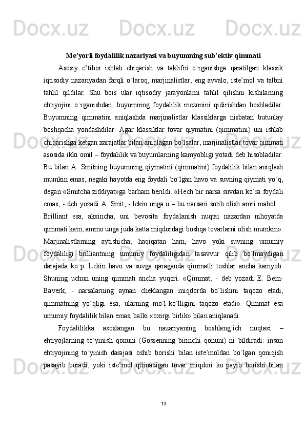 Me’yorli foydalilik nazariyasi va buyumning sub’ektiv qimmati
Asosiy   e’tibor   ishlab   chiqarish   va   taklifni   o`rganishga   qaratilgan   klassik
iqtisodiy   nazariyadan   farqli   o`laroq,   marjinalistlar,   eng   avvalo,   iste’mol   va   talbni
tahlil   qildilar.   Shu   bois   ular   iqtisodiy   jarayonlarni   tahlil   qilishni   kishilarning
ehtiyojini   o`rganishdan,   buyumning   foydalilik   mezonini   qidirishdan   boshladilar.
Buyumning   qimmatini   aniqlashda   marjinalistlar   klassiklarga   nisbatan   butunlay
boshqacha   yondashdilar.   Agar   klassiklar   tovar   qiymatini   (qimmatini)   uni   ishlab
chiqarishga ketgan xarajatlar bilan aniqlagan bo`lsalar, marjinalistlar tovar qimmati
asosida ikki omil – foydalilik va buyumlarning kamyobligi yotadi deb hisobladilar.
Bu  bilan  A.  Smitning  buyumning  qiymatini  (qimmatini)  foydalilik  bilan   aniqlash
mumkin emas, negaki hayotda eng foydali bo`lgan havo va suvning qiymati yo`q,
degan «Smitcha ziddiyat»ga barham berildi. «Hech bir narsa suvdan ko`ra foydali
emas, - deb yozadi A. Smit, - lekin unga u – bu narsani sotib olish amri mahol…
Brilliant   esa,   aksincha,   uni   bevosita   foydalanish   nuqtai   nazardan   nihoyatda
qimmati kam, ammo unga juda katta miqdordagi boshqa tovarlarni olish mumkin».
Marjinalistlarning   aytishicha,   haqiqatan   ham,   havo   yoki   suvning   umumiy
foydaliligi   brilliantning   umumiy   foydaliligidan   tasavvur   qilib   bo`lmaydigan
darajada   ko`p.   Lekin   havo   va   suvga   qaraganda   qimmatli   toshlar   ancha   kamyob.
Shuning   uchun   uning   qimmati   ancha   yuqori.   «Qimmat,   -   deb   yozadi   E.   Bem-
Baverk,   -   narsalarning   aynan   cheklangan   miqdorda   bo`lishini   taqozo   etadi,
qimmatning   yo`qligi   esa,   ularning   mo`l-ko`lligini   taqozo   etadi».   Qimmat   esa
umumiy foydalilik bilan emas, balki «oxirgi birlik» bilan aniqlanadi.
Foydalilikka   asoslangan   bu   nazariyaning   boshlang`ich   nuqtasi   –
ehtiyojlarning   to`yinish   qonuni   (Gossenning   birinchi   qonuni)   ni   bildiradi:   inson
ehtiyojining   to`yinish   darajasi   oshib   borishi   bilan   iste’moldan   bo`lgan   qoniqish
pasayib   boradi,   yoki   iste’mol   qilinadigan   tovar   miqdori   ko`payib   borishi   bilan
13 
