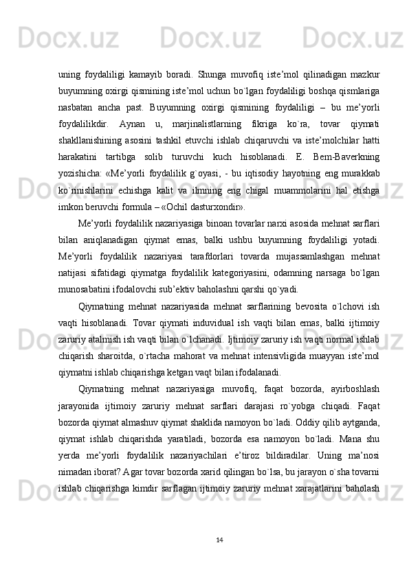 uning   foydaliligi   kamayib   boradi.   Shunga   muvofiq   iste’mol   qilinadigan   mazkur
buyumning oxirgi qismining iste’mol uchun bo`lgan foydaliligi boshqa qismlariga
nasbatan   ancha   past.   Buyumning   oxirgi   qismining   foydaliligi   –   bu   me’yorli
foydalilikdir.   Aynan   u,   marjinalistlarning   fikriga   ko`ra,   tovar   qiymati
shakllanishining   asosini   tashkil   etuvchi   ishlab   chiqaruvchi   va   iste’molchilar   hatti
harakatini   tartibga   solib   turuvchi   kuch   hisoblanadi.   E.   Bem-Baverkning
yozishicha:   «Me’yorli   foydalilik   g`oyasi,   -   bu   iqtisodiy   hayotning   eng   murakkab
ko`rinishlarini   echishga   kalit   va   ilmning   eng   chigal   muammolarini   hal   etishga
imkon beruvchi formula – «Ochil dasturxondir».
Me’yorli foydalilik nazariyasiga binoan tovarlar narxi asosida mehnat sarflari
bilan   aniqlanadigan   qiymat   emas,   balki   ushbu   buyumning   foydaliligi   yotadi.
Me’yorli   foydalilik   nazariyasi   tarafdorlari   tovarda   mujassamlashgan   mehnat
natijasi   sifatidagi   qiymatga   foydalilik   kategoriyasini,   odamning   narsaga   bo`lgan
munosabatini ifodalovchi sub’ektiv baholashni qarshi qo`yadi.
Qiymatning   mehnat   nazariyasida   mehnat   sarflarining   bevosita   o`lchovi   ish
vaqti   hisoblanadi.   Tovar   qiymati   induvidual   ish   vaqti   bilan   emas,   balki   ijtimoiy
zaruriy atalmish ish vaqti bilan o`lchanadi. Ijtimoiy zaruriy ish vaqti normal ishlab
chiqarish   sharoitda,   o`rtacha   mahorat   va   mehnat   intensivligida   muayyan   iste’mol
qiymatni ishlab chiqarishga ketgan vaqt bilan ifodalanadi.
Qiymatning   mehnat   nazariyasiga   muvofiq,   faqat   bozorda,   ayirboshlash
jarayonida   ijtimoiy   zaruriy   mehnat   sarflari   darajasi   ro`yobga   chiqadi.   Faqat
bozorda qiymat almashuv qiymat shaklida namoyon bo`ladi. Oddiy qilib aytganda,
qiymat   ishlab   chiqarishda   yaratiladi,   bozorda   esa   namoyon   bo`ladi.   Mana   shu
yerda   me’yorli   foydalilik   nazariyachilari   e’tiroz   bildiradilar.   Uning   ma’nosi
nimadan iborat? Agar tovar bozorda xarid qilingan bo`lsa, bu jarayon o`sha tovarni
ishlab chiqarishga kimdir  sarflagan ijtimoiy zaruriy mehnat  xarajatlarini baholash
14 