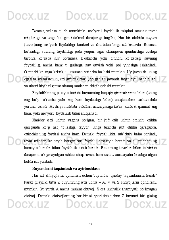 Demak,   xulosa   qilish   mumkinki,   me’yorli   foydalilik   miqdori   mazkur   tovar
miqdoriga   va   unga   bo`lgan   iste’mol   darajasiga   bog`liq.   Har   bir   alohida   buyum
(tovar)ning   me’yorli   foydaliligi   konkret   va   shu   bilan   birga   sub’ektivdir.   Birinchi
ko`zadagi   suvning   foydaliligi   juda   yuqori:   agar   chanqovni   qondirishga   boshqa
bironta   ko`zada   suv   bo`lmasa.   Beshinchi   yoki   oltinchi   ko`zadagi   suvning
foydaliligi   ancha   kam:   u   gullarga   suv   quyish   yoki   pol   yuvishga   ishlatiladi.
O`ninchi ko`zaga kelsak, u umuman ortiqcha bo`lishi mumkin. Uy javonida uning
egasiga, misol uchun, etti juft etik etarli; qolganlari javonda faqat joyni band qiladi
va ularni kiyib ulgurmasdanoq modadan chiqib qolishi mumkin.
Foydalilikning pasayib borishi buyumning haqiqiy qimmati nima bilan (uning
eng   ko`p,   o`rtacha   yoki   eng   kam   foydaliligi   bilan)   aniqlanishini   tushunishda
yordam   beradi. Avstriya maktabi vakillari nazariyasiga ko`ra, konkret qimmat eng
kam, yoki  me’yorli foydalilik bilan aniqlanadi.
Xaridor   o`zi   uchun   yagona   bo`lgan,   bir   juft   etik   uchun   ettinchi   etikka
qariganda   ko`p   haq   to`lashga   tayyor.   Unga   birinchi   juft   etikka   qaraganda,
ettinchisining   foydasi   ancha   kam.   Demak,   foydalilikka   sub’ektiv   baho   beriladi,
tovar   miqdori   ko`payib   borgan   sari   foydalilik   pasayib   boradi   va   bu   miqdorning
kamayib   borishi   bilan   foydalilik   oshib   boradi.   Bozorning   tovarlar   bilan   to`yinish
darajasini o`rganayotgan ishlab chiqaruvchi ham ushbu xususiyatni hisobga olgan
holda ish yuritadi.
Buyumlarni taqsimlash va ayirboshlash
Har   xil   ehtiyojlarni   qondirish   uchun   buyumlar   qanday   taqsimlanishi   kerak?
Faraz   qilaylik,   bitta   Z   buyumning   o`zi   uchta   –   A,   V   va   S   ehtiyojlarni   qondirishi
mumkin. Bu yerda A ancha muhim ehtiyoj, S esa unchalik ahamiyatli bo`lmagan
ehtiyoj.   Demak,   ehtiyojlarning   har   birini   qondirish   uchun   Z   buyumi   birligining
17 