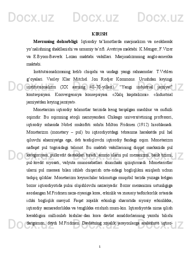 KIRISH 
Mavzuning   dolzarbligi:   Iqtisodiy   ta’limotlarda   marjinalizm   va   neoklassik
yo‘nalishning shakllanishi va umumiy ta’rifi. Avstriya maktabi: K.Menger, F.Vizer
va   E.Byom-Baverk.   Lozan   maktabi   vakillari.   Marjinalizmning   anglo-amerika
maktabi.
Institutsionalizmning   kelib   chiqishi   va   undagi   yangi   rahnamolar.   T.Veblen
g‘oyalari.   Vasley   Klar   Mitchel.   Jon   Rodjer   Kommons.   Urushdan   keyingi
institutsionalizm   (XX   asrning   40–70-yillari).   “Yangi   industrial   jamiyat”
kontsepsiyasi.   Konvergensiya   konsepsiyasi.   «Xalq   kapitalizmi».   «Industrial
jamiyatdan keying jamiyat».
Monetarizm   iqtisodiy   talimotlar   tarixida   keng   tarqalgan   mashhur   va   nufuzli
oqimdir.   Bu   oqimning   atoqli   namoyandasi   Chikago   universitetining   professori,
iqtisodiy   sohasida   Nobel   mukofoti   sohibi   Milton   Fridmen   (1912)   hisoblanadi.
Monetarizm   (monetary   –   pul)   bu   iqtisodiyotdagi   tebranma   harakatda   pul   hal
qiluvchi   ahamiyatga   ega,   deb   tasdiqlovchi   iqtisodiy   fandagi   oqim.   Monetarizm
nafaqat   pul   togrisidagi   talimot.   Bu   maktab   vakillarining   diqqat   markazida   pul
kategoriyasi, pulkredit dastaklari turadi; ammo ularni pul mexanizmi, bank tizimi,
pul-kredit   siyosati,   valyuta   munosabatlari   shunchaki   qiziqtirmadi.   Monetaristlar
ularni   pul   massasi   bilan   ishlab   chiqarish   orta-sidagi   bogliqlikni   aniqlash   uchun
tadqiq   qildilar.   Monetarizm   keynschilar   talimotiga   muqobil   tarzda   yuzaga   kelgan
bozor   iqtisodiyotida   pulni   olqishlovchi   nazariyadir.   Bozor   mexanizmi   ustunligiga
asoslangan M.Fridmen naza-riyasiga kora, erkinlik va xususiy tadbirkorlik ortasida
ichki   bogliqlik   mavjud.   Faqat   xojalik   erkinligi   sharoitida   siyosiy   erkinlikka,
iqtisodiy samaradorlikka va tenglikka erishish mum-kin. Iqtisodiyotda nima qilish
kerakligini   millionlab   kishilar-dan   kora   davlat   amaldorlarining   yaxshi   bilishi
dargumon,   deydi   M.Fridmen.   Davlatning   xojalik   jarayonlarga   aralashuvi   iqtiso-
1 