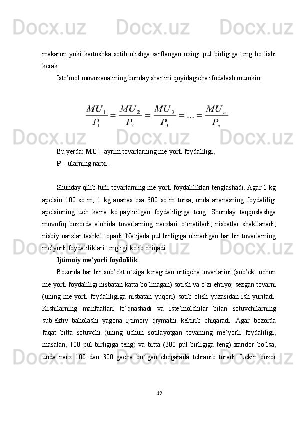 makaron   yoki   kartoshka   sotib   olishga   sarflangan   oxirgi   pul   birligiga   teng   bo ` lishi
kerak .
Iste’mol muvozanatining bunday shartini quyidagicha ifodalash mumkin:
Bu yerda:  MU  – ayrim tovarlarning me’yorli foydaliligi; 
P  – ularning narxi.
Shunday qilib turli tovarlarning me’yorli foydaliliklari tenglashadi. Agar 1 kg
apelsin   100   so`m,   1   kg   ananas   esa   300   so`m   tursa,   unda   ananasning   foydaliligi
apelsinning   uch   karra   ko`paytirilgan   foydaliligiga   teng.   Shunday   taqqoslashga
muvofiq   bozorda   alohida   tovarlarning   narxlari   o`rnatiladi,   nisbatlar   shakllanadi,
nisbiy narxlar tashkil topadi. Natijada pul birligiga olinadigan har bir tovarlarning
me’yorli foydaliliklari tengligi kelib chiqadi.
Ijtimoiy me’yorli foydalilik
Bozorda har bir sub’ekt o`ziga keragidan ortiqcha tovarlarini (sub’ekt uchun
me’yorli foydaliligi nisbatan katta bo`lmagan) sotish va o`zi ehtiyoj sezgan tovarni
(uning   me’yorli   foydaliligiga   nisbatan   yuqori)   sotib   olish   yuzasidan   ish   yuritadi.
Kishilarning   manfaatlari   to`qnashadi   va   iste’molchilar   bilan   sotuvchilarning
sub’ektiv   baholashi   yagona   ijtimoiy   qiymatni   keltirib   chiqaradi.   Agar   bozorda
faqat   bitta   sotuvchi   (uning   uchun   sotilayotgan   tovarning   me’yorli   foydaliligi,
masalan,   100   pul   birligiga   teng)   va   bitta   (300   pul   birligiga   teng)   xaridor   bo`lsa,
unda   narx   100   dan   300   gacha   bo`lgan   chegarada   tebranib   turadi.   Lekin   bozor
19 