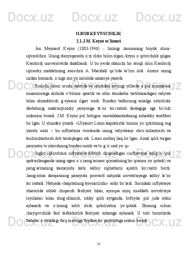 II.BOB.KEYNSCHILIK
2.1.J.M. Keyns ta’limoti
Jon   Meynard   Keyns   (1883-1946)   -   hozirgi   zamonning   buyuk   olimi-
iqtisodchisi. Uning dunyoqarashi o`zi oldin bilim olgan, keyin o`qituvchilik qilgan
Kembridj  universitetida  shakllandi. U bu yerda ikkinchi  bir  atoqli  olim  Kembridj
iqtisodiy   maktabining   asoschisi   A.   Marshall   qo`lida   ta’lim   oldi.   Ammo   uning
izidan bormadi, o`ziga xos yo`nalishda nazariya yaratdi.
Birinchi  jahon  urushi  davrida  va urushdan  keyingi   yillarda  u pul   muomalasi
muammosiga   alohida   e’tiborni   qaratdi   va   oltin   standartni   tartiblanadigan   valyuta
bilan   almashtirish   g`oyasini   ilgari   surdi.   Bunday   tadbirning   amalga   oshirilishi
davlatning   makroiqtisodiy   jarayonga   ta’sir   ko`rsatish   dastagiga   ega   bo`lish
imkonini   beradi.   J.M.   Keyns   pul   birligini   mustahkamlashning   ashaddiy   tarafdori
bo`lgan. U   shunday yozadi: «Ulyanov Lenin kapitalistik tizimni yo`qotishning eng
yaxshi   usuli   –   bu   inflyatsiya   vositasida   uning   valyutasini   obro`sizlantirish   va
kuchsizlantirish deb   tasdiqlagan edi. Lenin mutlaq haq bo`lgan. Amal qilib turgan
jamiyatni to`ntarishning  bundan nozik va to`g`ri usul yo`q».
Ingliz   iqtisodchisi   inflyatsiya   keltirib   chiqaradigan   «inflyatsiya   solig`i»   (pul
qadrsizlanganda uning egasi o`z jamg`armasi qiymatining bir qismini yo`qotadi) va
jamg`armaning   kamayishi   kabi   salbiy   oqibatlarni   ajratib   ko`rsatib   berdi.
Jamg`arma   darajasining   pasayishi   pirovard   natijada   investitsiyaga   salbiy   ta’sir
ko`rsatadi. Natijada «kapitalning kyemirilishi» sodir bo`ladi. Surunkali inflyatsiya
sharoitida   ishlab   chiqarish   faoliyati   bilan,   ayniqsa   uzoq   muddatli   investitsiya
loyihalari   bilan   shug`ullanish,   oddiy   qilib   aytganda,   befoyda:   pul   juda   sekin
aylanadi   va   o`zining   sotib   olish   qobiliyatini   yo`qotadi.   Shuning   uchun
chayqovchilik   faol   tadbirkorlik   faoliyati   sohasiga   aylanadi.   U   turli   bozorlarda
baholar o`rtasidagi farq hisobiga foydani ko`paytirishga imkon beradi.
21 