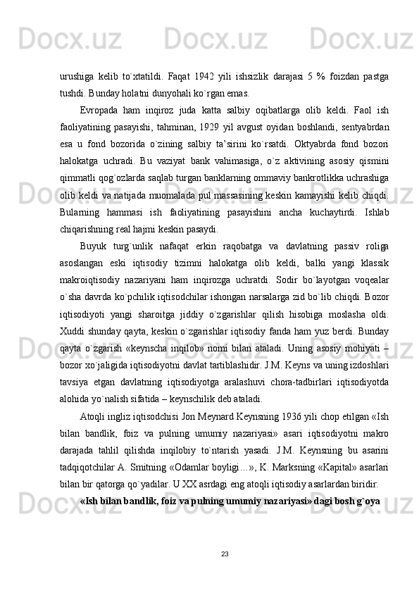 urushiga   kelib   to`xtatildi.   Faqat   1942   yili   ishsizlik   darajasi   5   %   foizdan   pastga
tushdi. Bunday holatni dunyohali ko`rgan emas.
Evropada   ham   inqiroz   juda   katta   salbiy   oqibatlarga   olib   keldi.   Faol   ish
faoliyatining   pasayishi,   tahminan,   1929   yil   avgust   oyidan   boshlandi,   sentyabrdan
esa   u   fond   bozorida   o`zining   salbiy   ta’sirini   ko`rsatdi.   Oktyabrda   fond   bozori
halokatga   uchradi.   Bu   vaziyat   bank   vahimasiga,   o`z   aktivining   asosiy   qismini
qimmatli qog`ozlarda saqlab turgan banklarning ommaviy bankrotlikka uchrashiga
olib keldi va natijada muomalada pul  massasining  keskin kamayishi  kelib chiqdi.
Bularning   hammasi   ish   faoliyatining   pasayishini   ancha   kuchaytirdi.   Ishlab
chiqarishning real hajmi keskin pasaydi.
Buyuk   turg`unlik   nafaqat   erkin   raqobatga   va   davlatning   passiv   roliga
asoslangan   eski   iqtisodiy   tizimni   halokatga   olib   keldi,   balki   yangi   klassik
makroiqtisodiy   nazariyani   ham   inqirozga   uchratdi.   Sodir   bo`layotgan   voqealar
o`sha davrda ko`pchilik iqtisodchilar ishongan narsalarga zid bo`lib chiqdi. Bozor
iqtisodiyoti   yangi   sharoitga   jiddiy   o`zgarishlar   qilish   hisobiga   moslasha   oldi.
Xuddi shunday qayta, keskin o`zgarishlar iqtisodiy fanda ham  yuz berdi. Bunday
qayta   o`zgarish   «keynscha   inqilob»   nomi   bilan   ataladi.   Uning   asosiy   mohiyati   –
bozor xo`jaligida iqtisodiyotni davlat tartiblashidir. J.M. Keyns va uning izdoshlari
tavsiya   etgan   davlatning   iqtisodiyotga   aralashuvi   chora-tadbirlari   iqtisodiyotda
alohida yo`nalish sifatida – keynschilik deb ataladi.
Atoqli ingliz iqtisodchisi Jon Meynard Keynsning 1936 yili chop etilgan «Ish
bilan   bandlik,   foiz   va   pulning   umumiy   nazariyasi»   asari   iqtisodiyotni   makro
darajada   tahlil   qilishda   inqilobiy   to`ntarish   yasadi.   J.M.   Keynsning   bu   asarini
tadqiqotchilar A. Smitning «Odamlar boyligi…», K. Marksning «Kapital» asarlari
bilan bir qatorga qo`yadilar. U XX asrdagi eng atoqli iqtisodiy asarlardan biridir.
«Ish bilan bandlik, foiz va pulning umumiy nazariyasi» dagi bosh g`oya
23 